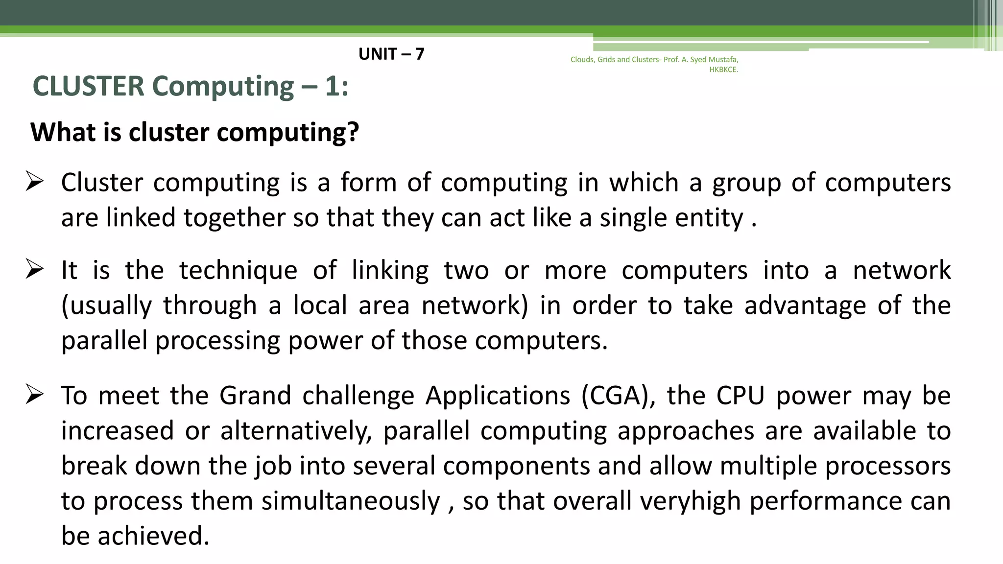 UNIT – 7 CLUSTER Computing – 1: What is cluster computing?  Cluster computing is a form of computing in which a group of computers are linked together so that they can act like a single entity .  It is the technique of linking two or more computers into a network (usually through a local area network) in order to take advantage of the parallel processing power of those computers.  To meet the Grand challenge Applications (CGA), the CPU power may be increased or alternatively, parallel computing approaches are available to break down the job into several components and allow multiple processors to process them simultaneously , so that overall veryhigh performance can be achieved. Clouds, Grids and Clusters- Prof. A. Syed Mustafa, HKBKCE. 