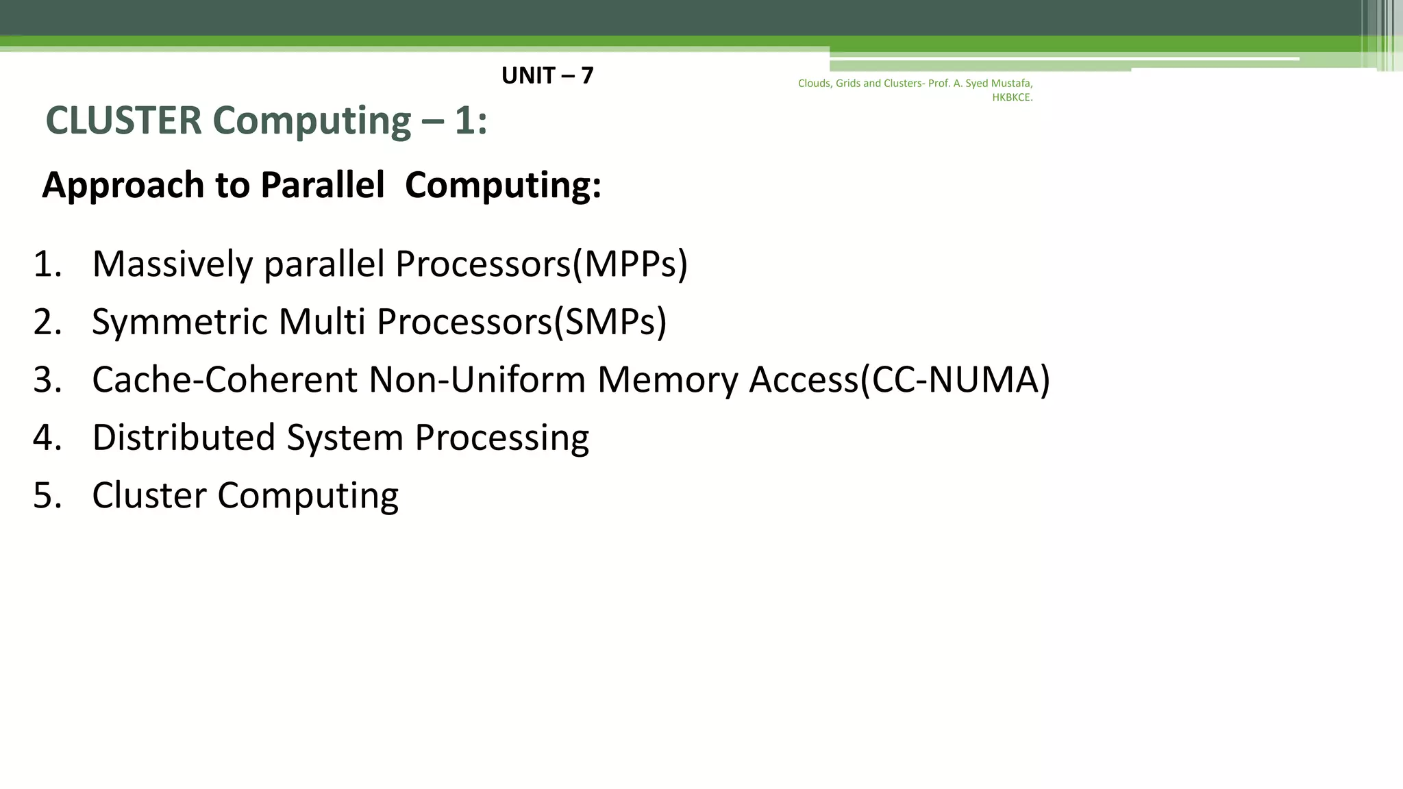 UNIT – 7 CLUSTER Computing – 1: Approach to Parallel Computing: 1. Massively parallel Processors(MPPs) 2. Symmetric Multi Processors(SMPs) 3. Cache-Coherent Non-Uniform Memory Access(CC-NUMA) 4. Distributed System Processing 5. Cluster Computing Clouds, Grids and Clusters- Prof. A. Syed Mustafa, HKBKCE. 