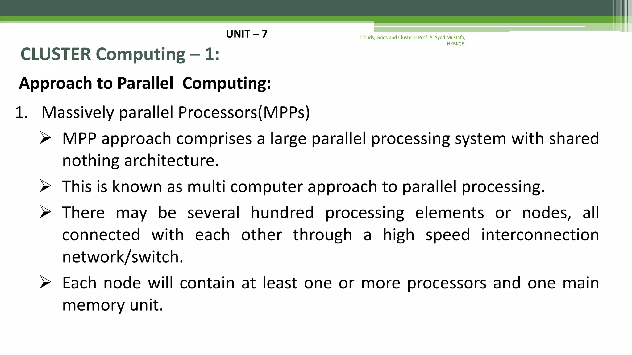 UNIT – 7 CLUSTER Computing – 1: Approach to Parallel Computing: 1. Massively parallel Processors(MPPs)  MPP approach comprises a large parallel processing system with shared nothing architecture.  This is known as multi computer approach to parallel processing.  There may be several hundred processing elements or nodes, all connected with each other through a high speed interconnection network/switch.  Each node will contain at least one or more processors and one main memory unit. Clouds, Grids and Clusters- Prof. A. Syed Mustafa, HKBKCE. 