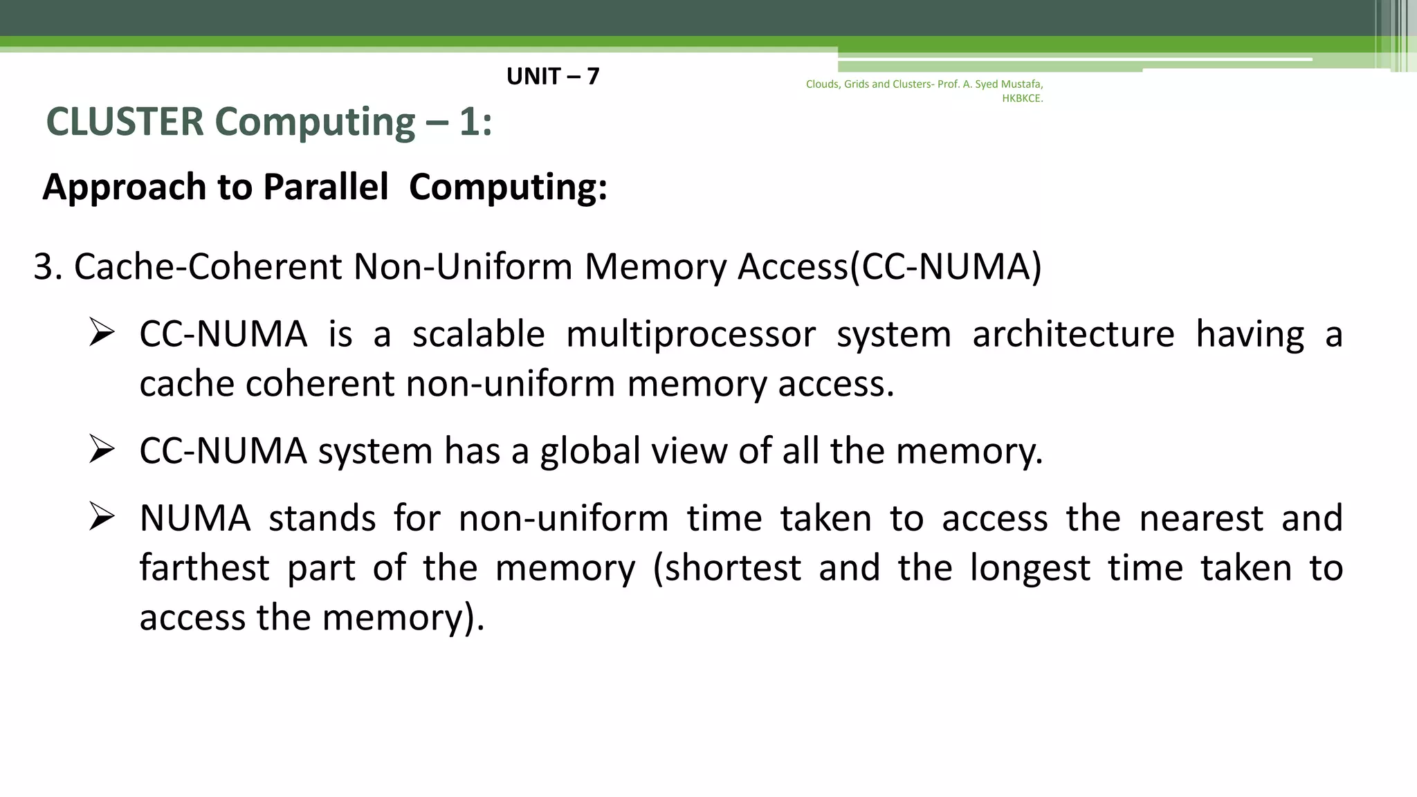 UNIT – 7 CLUSTER Computing – 1: Approach to Parallel Computing: 3. Cache-Coherent Non-Uniform Memory Access(CC-NUMA)  CC-NUMA is a scalable multiprocessor system architecture having a cache coherent non-uniform memory access.  CC-NUMA system has a global view of all the memory.  NUMA stands for non-uniform time taken to access the nearest and farthest part of the memory (shortest and the longest time taken to access the memory). Clouds, Grids and Clusters- Prof. A. Syed Mustafa, HKBKCE. 