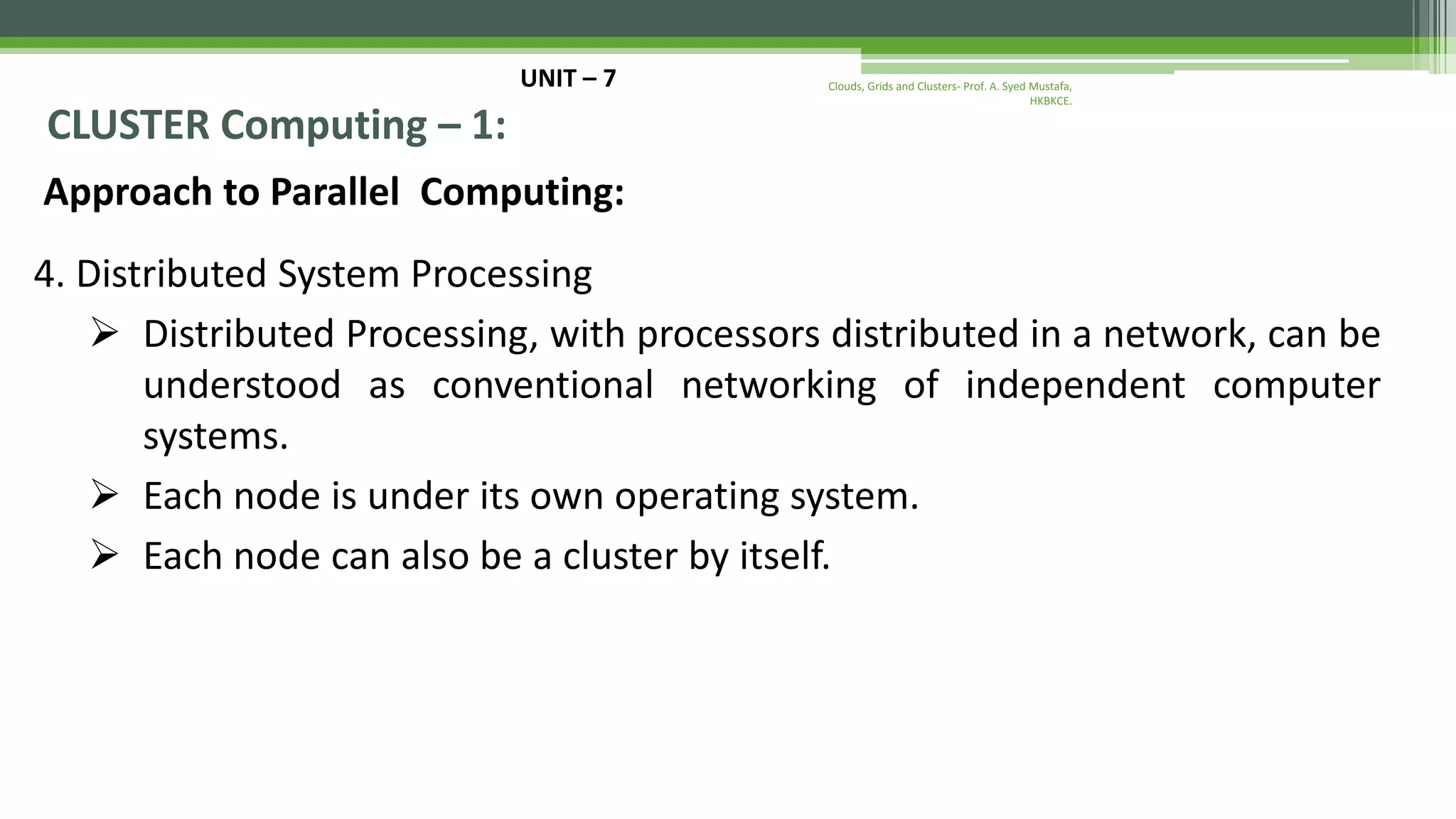 UNIT – 7 CLUSTER Computing – 1: Approach to Parallel Computing: 4. Distributed System Processing  Distributed Processing, with processors distributed in a network, can be understood as conventional networking of independent computer systems.  Each node is under its own operating system.  Each node can also be a cluster by itself. Clouds, Grids and Clusters- Prof. A. Syed Mustafa, HKBKCE. 