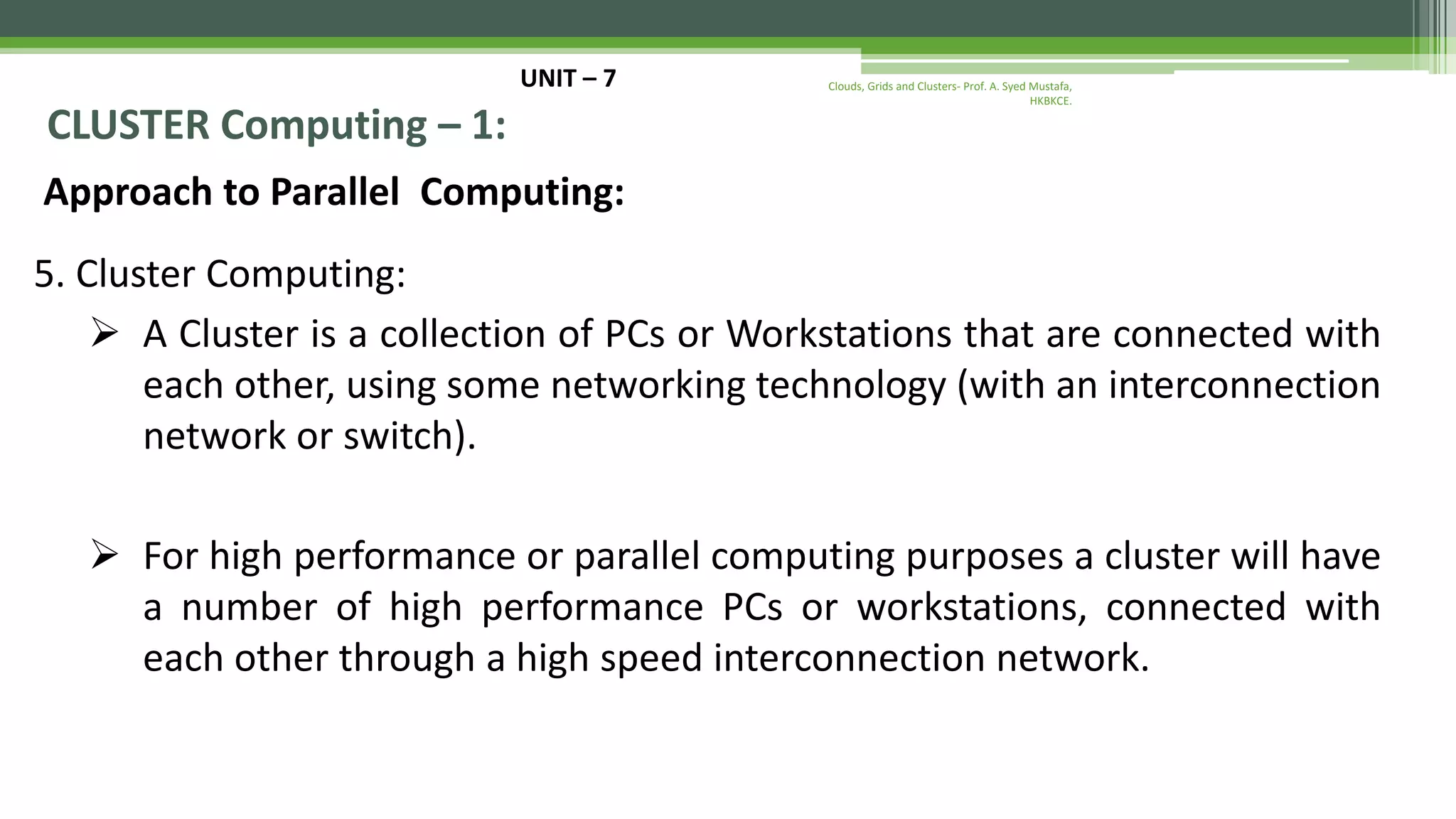 UNIT – 7 CLUSTER Computing – 1: Approach to Parallel Computing: 5. Cluster Computing:  A Cluster is a collection of PCs or Workstations that are connected with each other, using some networking technology (with an interconnection network or switch).  For high performance or parallel computing purposes a cluster will have a number of high performance PCs or workstations, connected with each other through a high speed interconnection network. Clouds, Grids and Clusters- Prof. A. Syed Mustafa, HKBKCE. 
