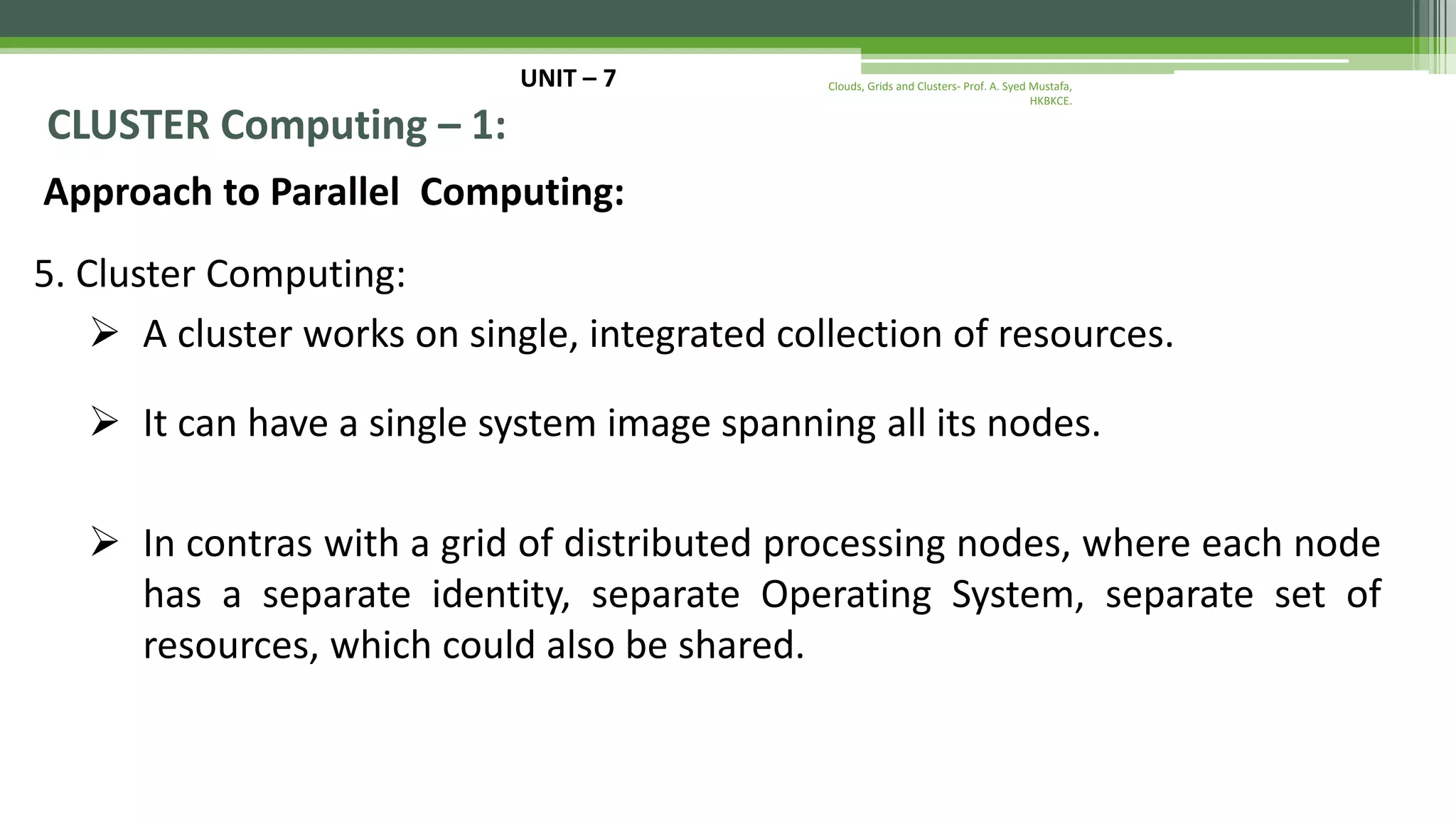 UNIT – 7 CLUSTER Computing – 1: Approach to Parallel Computing: 5. Cluster Computing:  A cluster works on single, integrated collection of resources.  It can have a single system image spanning all its nodes.  In contras with a grid of distributed processing nodes, where each node has a separate identity, separate Operating System, separate set of resources, which could also be shared. Clouds, Grids and Clusters- Prof. A. Syed Mustafa, HKBKCE. 