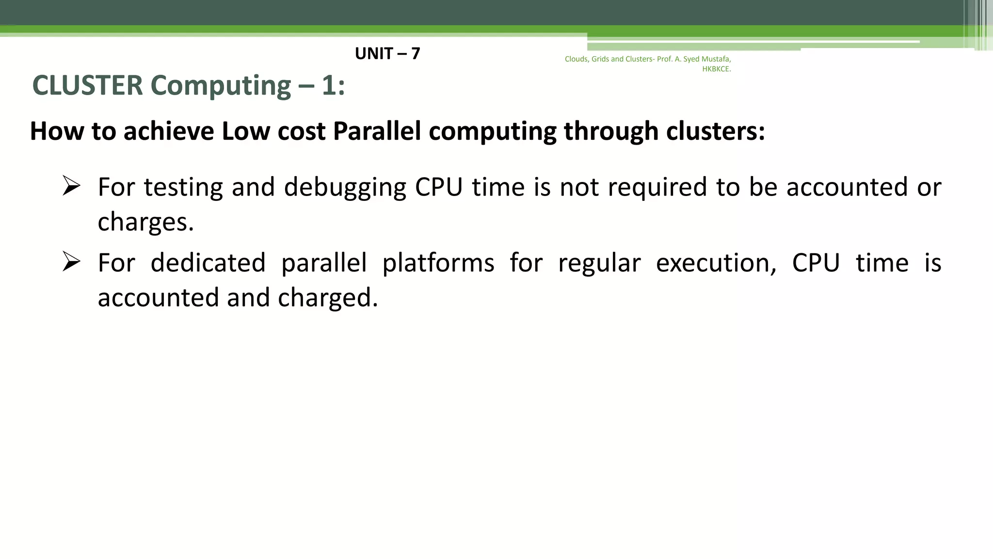 UNIT – 7 CLUSTER Computing – 1: How to achieve Low cost Parallel computing through clusters:  For testing and debugging CPU time is not required to be accounted or charges.  For dedicated parallel platforms for regular execution, CPU time is accounted and charged. Clouds, Grids and Clusters- Prof. A. Syed Mustafa, HKBKCE. 