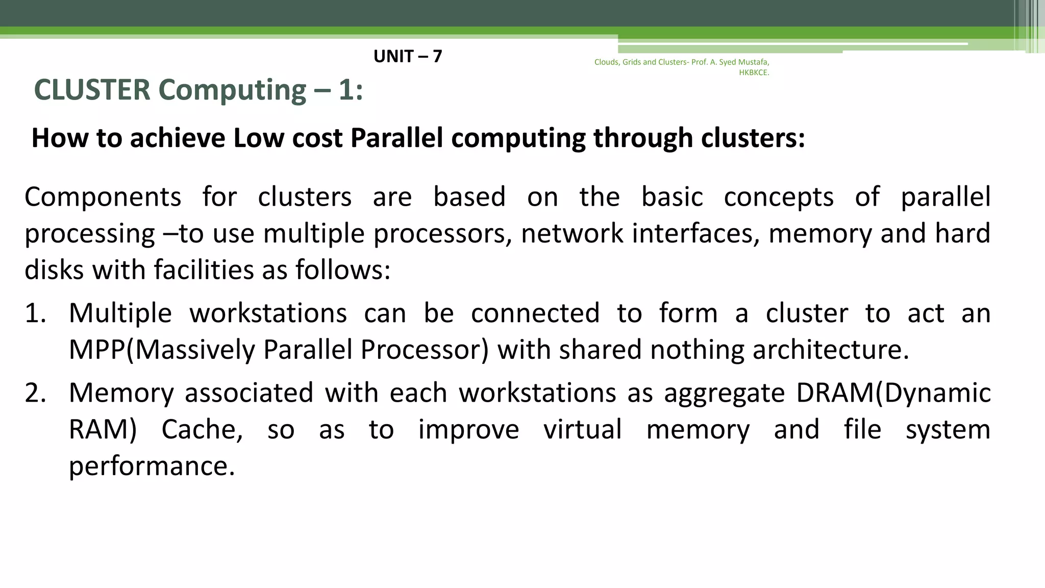 UNIT – 7 CLUSTER Computing – 1: How to achieve Low cost Parallel computing through clusters: Components for clusters are based on the basic concepts of parallel processing –to use multiple processors, network interfaces, memory and hard disks with facilities as follows: 1. Multiple workstations can be connected to form a cluster to act an MPP(Massively Parallel Processor) with shared nothing architecture. 2. Memory associated with each workstations as aggregate DRAM(Dynamic RAM) Cache, so as to improve virtual memory and file system performance. Clouds, Grids and Clusters- Prof. A. Syed Mustafa, HKBKCE. 