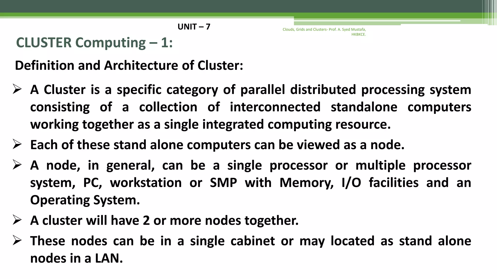 UNIT – 7 CLUSTER Computing – 1: Definition and Architecture of Cluster:  A Cluster is a specific category of parallel distributed processing system consisting of a collection of interconnected standalone computers working together as a single integrated computing resource.  Each of these stand alone computers can be viewed as a node.  A node, in general, can be a single processor or multiple processor system, PC, workstation or SMP with Memory, I/O facilities and an Operating System.  A cluster will have 2 or more nodes together.  These nodes can be in a single cabinet or may located as stand alone nodes in a LAN. Clouds, Grids and Clusters- Prof. A. Syed Mustafa, HKBKCE. 