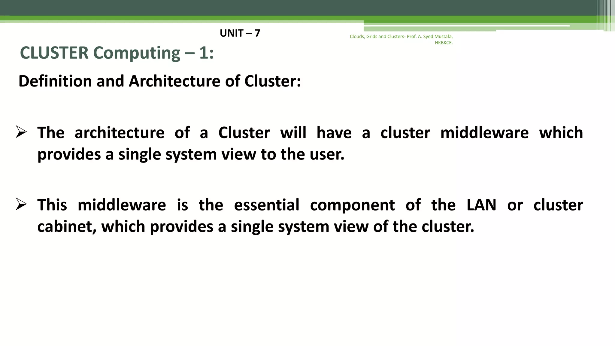 UNIT – 7 CLUSTER Computing – 1: Definition and Architecture of Cluster:  The architecture of a Cluster will have a cluster middleware which provides a single system view to the user.  This middleware is the essential component of the LAN or cluster cabinet, which provides a single system view of the cluster. Clouds, Grids and Clusters- Prof. A. Syed Mustafa, HKBKCE. 