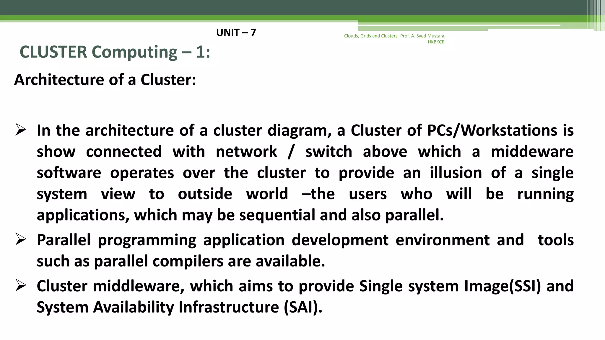 UNIT – 7 CLUSTER Computing – 1: Architecture of a Cluster:  In the architecture of a cluster diagram, a Cluster of PCs/Workstations is show connected with network / switch above which a middeware software operates over the cluster to provide an illusion of a single system view to outside world –the users who will be running applications, which may be sequential and also parallel.  Parallel programming application development environment and tools such as parallel compilers are available.  Cluster middleware, which aims to provide Single system Image(SSI) and System Availability Infrastructure (SAI). Clouds, Grids and Clusters- Prof. A. Syed Mustafa, HKBKCE. 