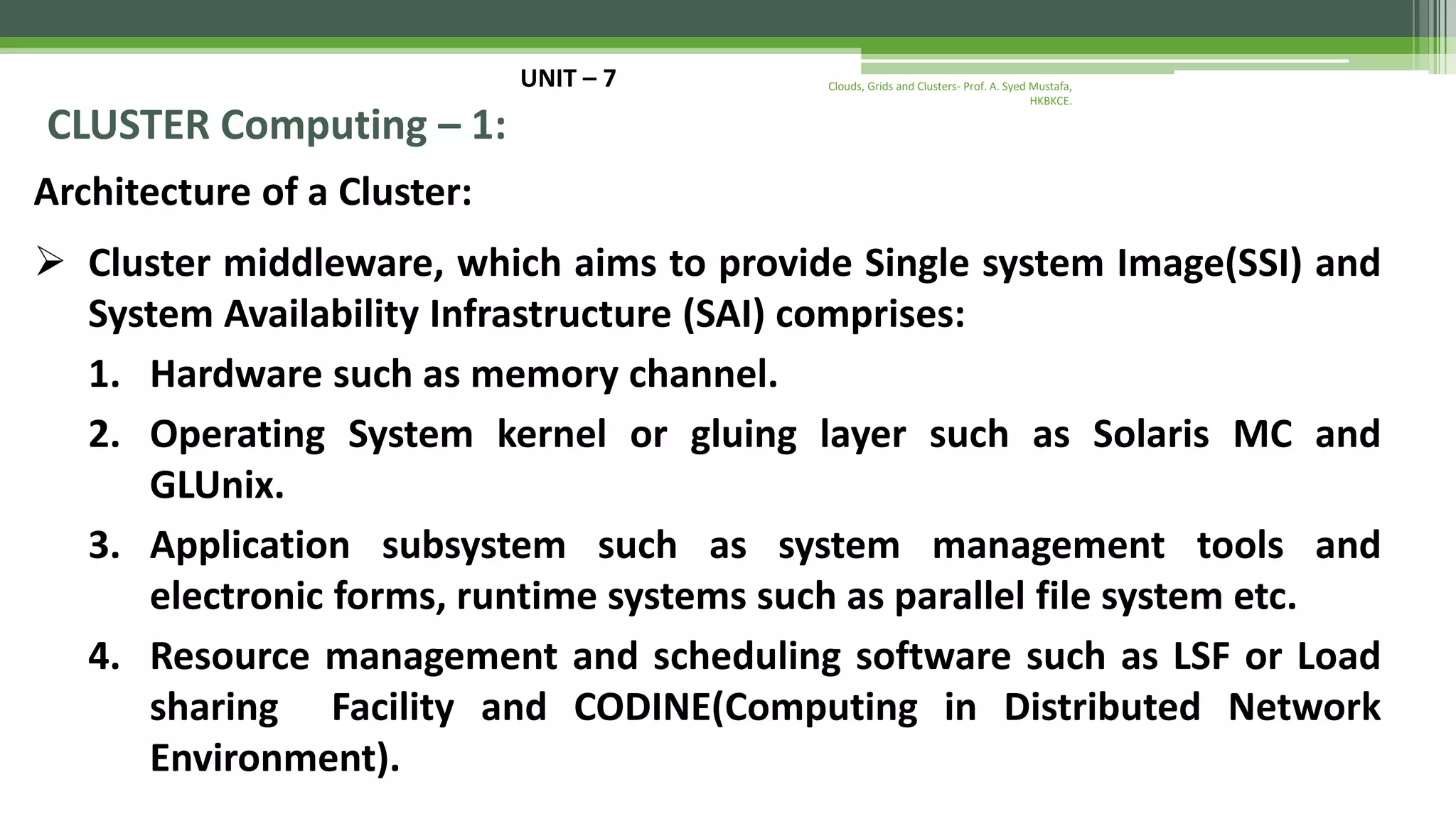 UNIT – 7 CLUSTER Computing – 1: Architecture of a Cluster:  Cluster middleware, which aims to provide Single system Image(SSI) and System Availability Infrastructure (SAI) comprises: 1. Hardware such as memory channel. 2. Operating System kernel or gluing layer such as Solaris MC and GLUnix. 3. Application subsystem such as system management tools and electronic forms, runtime systems such as parallel file system etc. 4. Resource management and scheduling software such as LSF or Load sharing Facility and CODINE(Computing in Distributed Network Environment). Clouds, Grids and Clusters- Prof. A. Syed Mustafa, HKBKCE. 