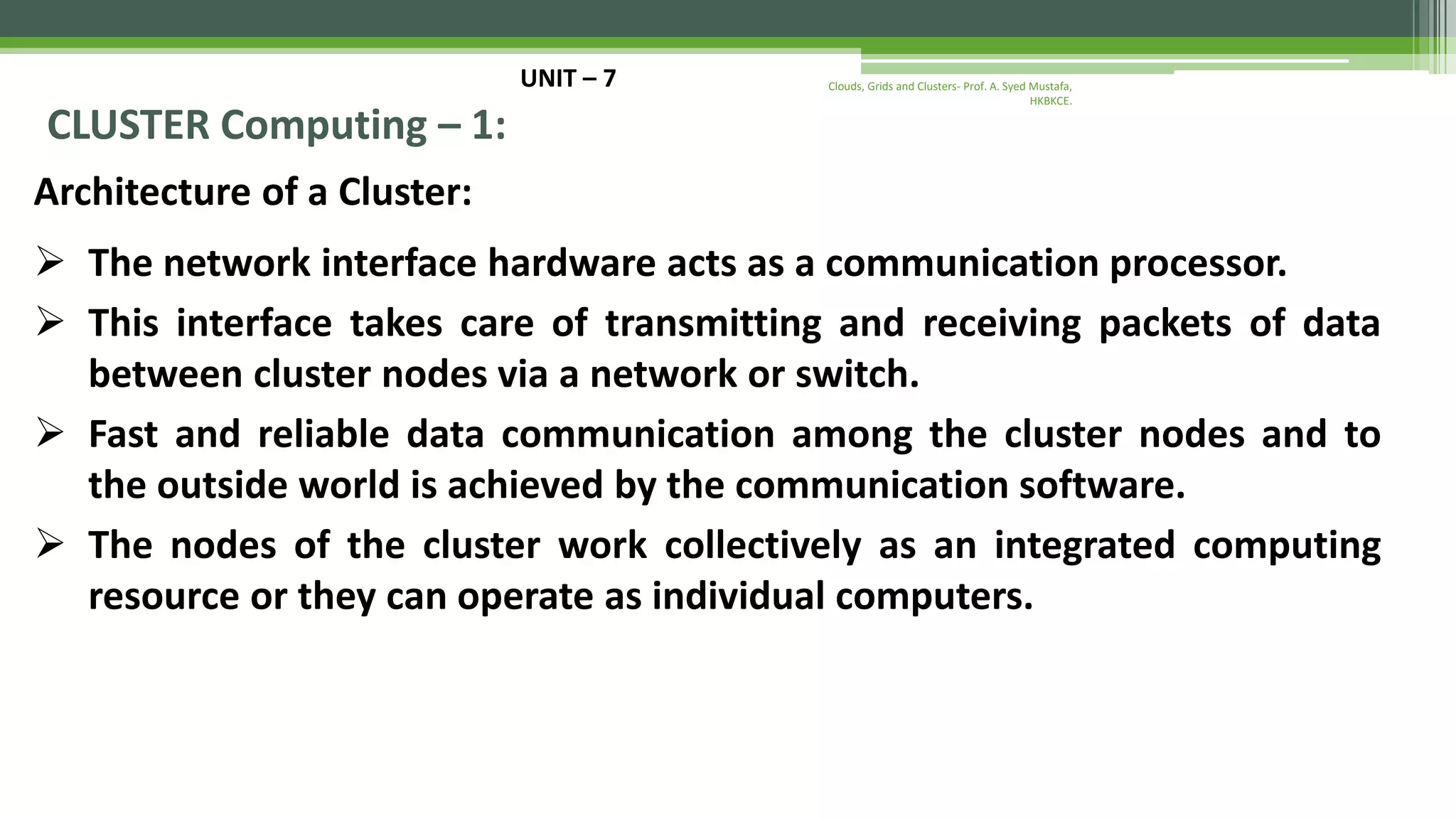 UNIT – 7 CLUSTER Computing – 1: Architecture of a Cluster:  The network interface hardware acts as a communication processor.  This interface takes care of transmitting and receiving packets of data between cluster nodes via a network or switch.  Fast and reliable data communication among the cluster nodes and to the outside world is achieved by the communication software.  The nodes of the cluster work collectively as an integrated computing resource or they can operate as individual computers. Clouds, Grids and Clusters- Prof. A. Syed Mustafa, HKBKCE. 