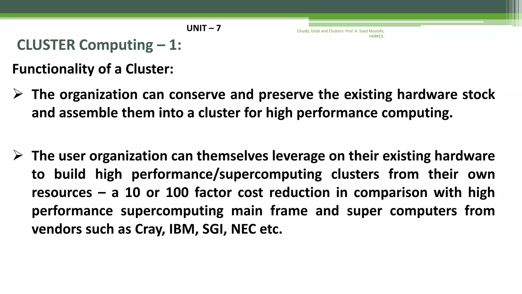 UNIT – 7 CLUSTER Computing – 1: Functionality of a Cluster:  The organization can conserve and preserve the existing hardware stock and assemble them into a cluster for high performance computing.  The user organization can themselves leverage on their existing hardware to build high performance/supercomputing clusters from their own resources – a 10 or 100 factor cost reduction in comparison with high performance supercomputing main frame and super computers from vendors such as Cray, IBM, SGI, NEC etc. Clouds, Grids and Clusters- Prof. A. Syed Mustafa, HKBKCE. 