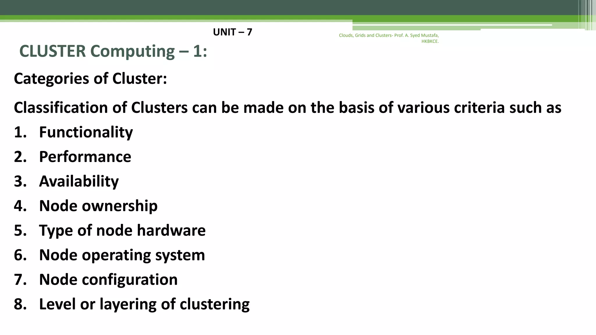 UNIT – 7 CLUSTER Computing – 1: Categories of Cluster: Classification of Clusters can be made on the basis of various criteria such as 1. Functionality 2. Performance 3. Availability 4. Node ownership 5. Type of node hardware 6. Node operating system 7. Node configuration 8. Level or layering of clustering Clouds, Grids and Clusters- Prof. A. Syed Mustafa, HKBKCE. 