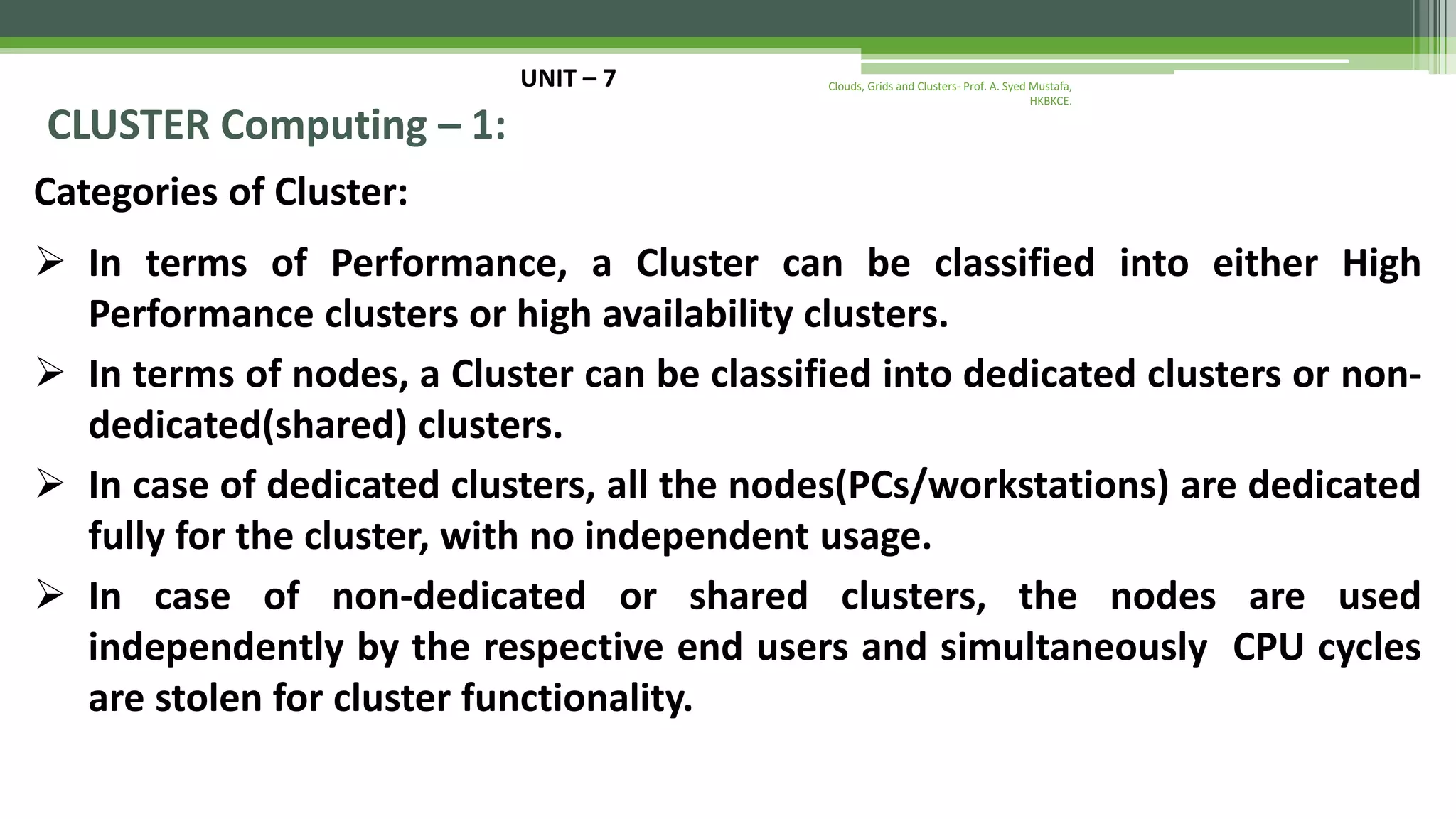 UNIT – 7 CLUSTER Computing – 1: Categories of Cluster:  In terms of Performance, a Cluster can be classified into either High Performance clusters or high availability clusters.  In terms of nodes, a Cluster can be classified into dedicated clusters or non- dedicated(shared) clusters.  In case of dedicated clusters, all the nodes(PCs/workstations) are dedicated fully for the cluster, with no independent usage.  In case of non-dedicated or shared clusters, the nodes are used independently by the respective end users and simultaneously CPU cycles are stolen for cluster functionality. Clouds, Grids and Clusters- Prof. A. Syed Mustafa, HKBKCE. 