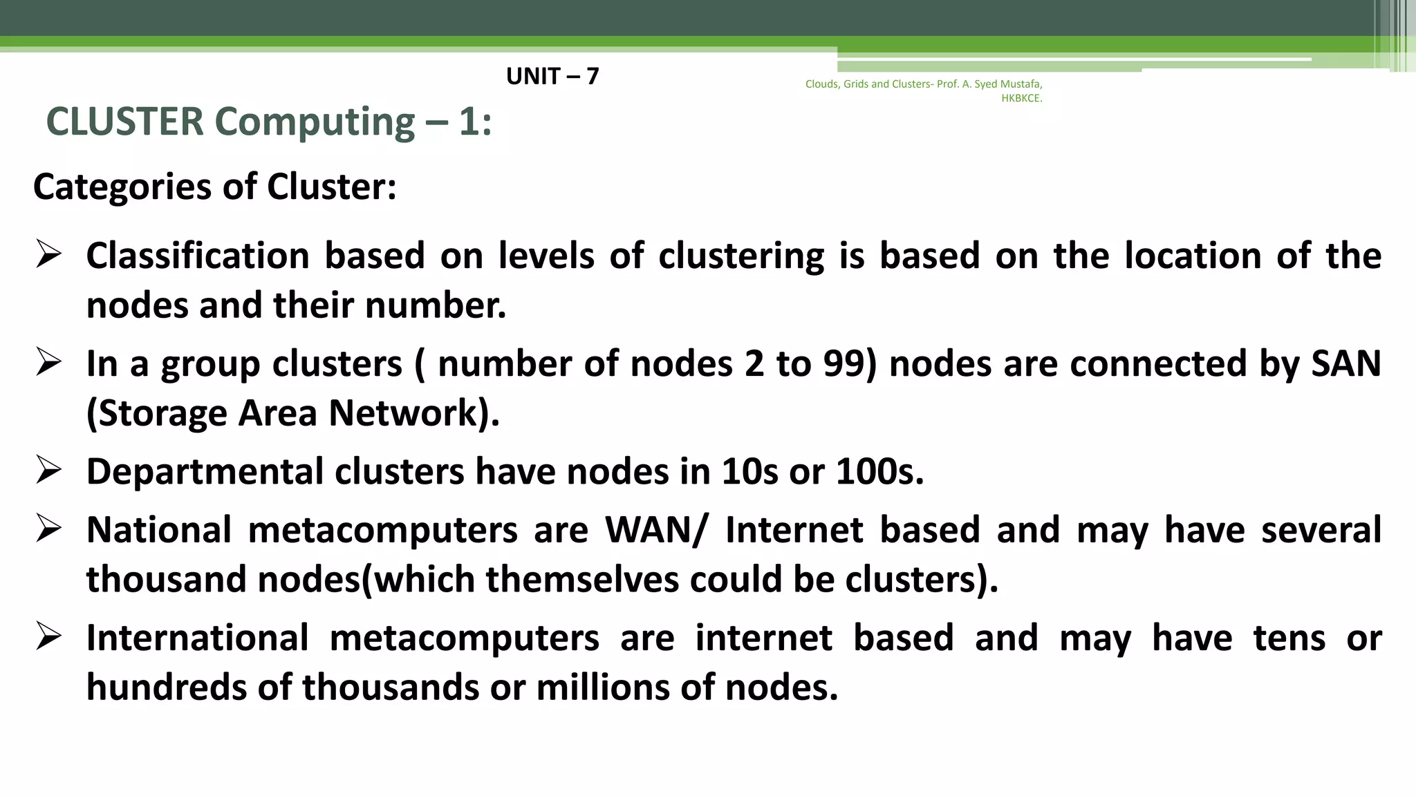 UNIT – 7 CLUSTER Computing – 1: Categories of Cluster:  Classification based on levels of clustering is based on the location of the nodes and their number.  In a group clusters ( number of nodes 2 to 99) nodes are connected by SAN (Storage Area Network).  Departmental clusters have nodes in 10s or 100s.  National metacomputers are WAN/ Internet based and may have several thousand nodes(which themselves could be clusters).  International metacomputers are internet based and may have tens or hundreds of thousands or millions of nodes. Clouds, Grids and Clusters- Prof. A. Syed Mustafa, HKBKCE. 