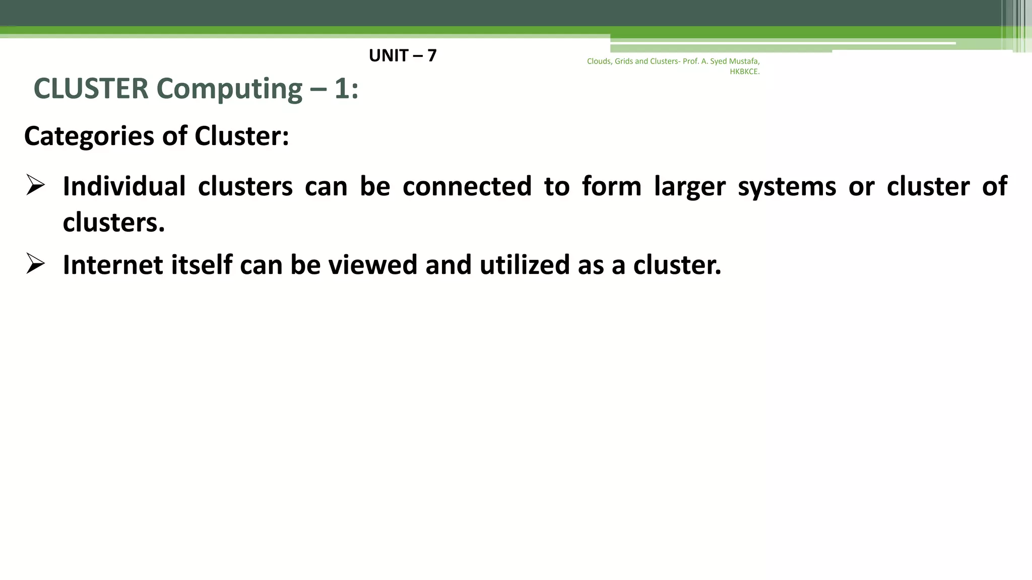 UNIT – 7 CLUSTER Computing – 1: Categories of Cluster:  Individual clusters can be connected to form larger systems or cluster of clusters.  Internet itself can be viewed and utilized as a cluster. Clouds, Grids and Clusters- Prof. A. Syed Mustafa, HKBKCE. 