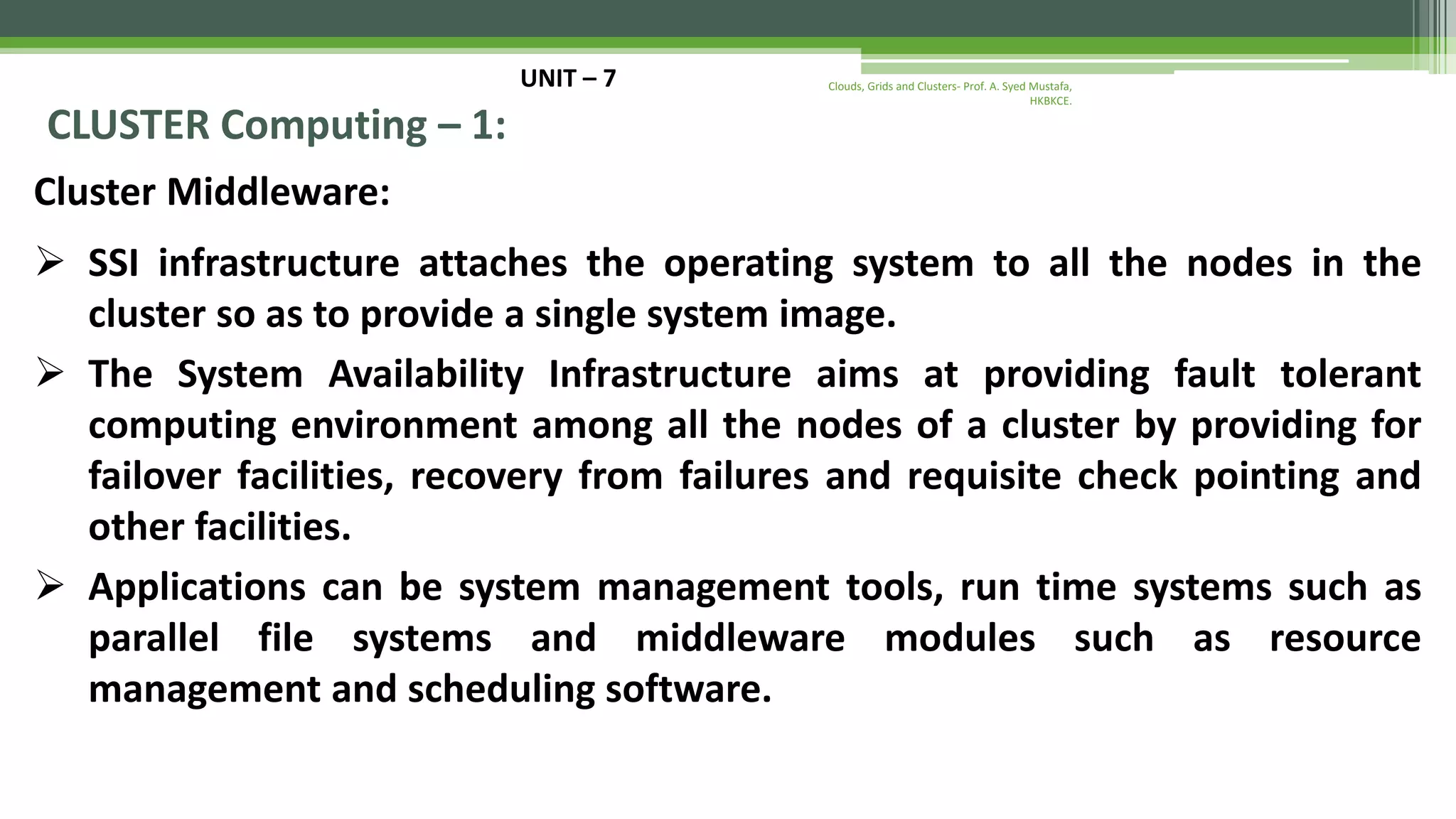 UNIT – 7 CLUSTER Computing – 1: Cluster Middleware:  SSI infrastructure attaches the operating system to all the nodes in the cluster so as to provide a single system image.  The System Availability Infrastructure aims at providing fault tolerant computing environment among all the nodes of a cluster by providing for failover facilities, recovery from failures and requisite check pointing and other facilities.  Applications can be system management tools, run time systems such as parallel file systems and middleware modules such as resource management and scheduling software. Clouds, Grids and Clusters- Prof. A. Syed Mustafa, HKBKCE. 