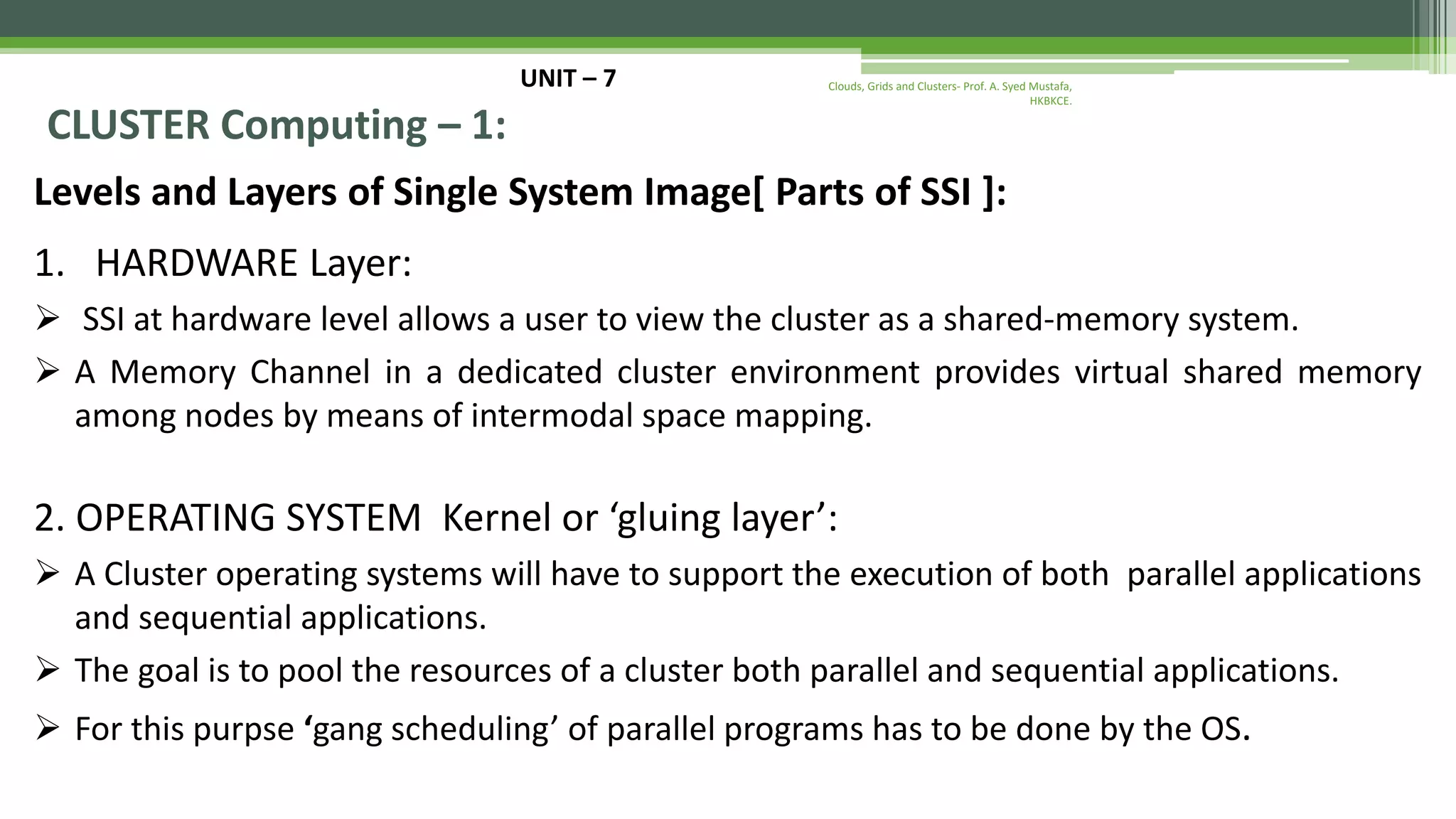 UNIT – 7 CLUSTER Computing – 1: Levels and Layers of Single System Image[ Parts of SSI ]: 1. HARDWARE Layer:  SSI at hardware level allows a user to view the cluster as a shared-memory system.  A Memory Channel in a dedicated cluster environment provides virtual shared memory among nodes by means of intermodal space mapping. 2. OPERATING SYSTEM Kernel or ‘gluing layer’:  A Cluster operating systems will have to support the execution of both parallel applications and sequential applications.  The goal is to pool the resources of a cluster both parallel and sequential applications.  For this purpse ‘gang scheduling’ of parallel programs has to be done by the OS. Clouds, Grids and Clusters- Prof. A. Syed Mustafa, HKBKCE. 