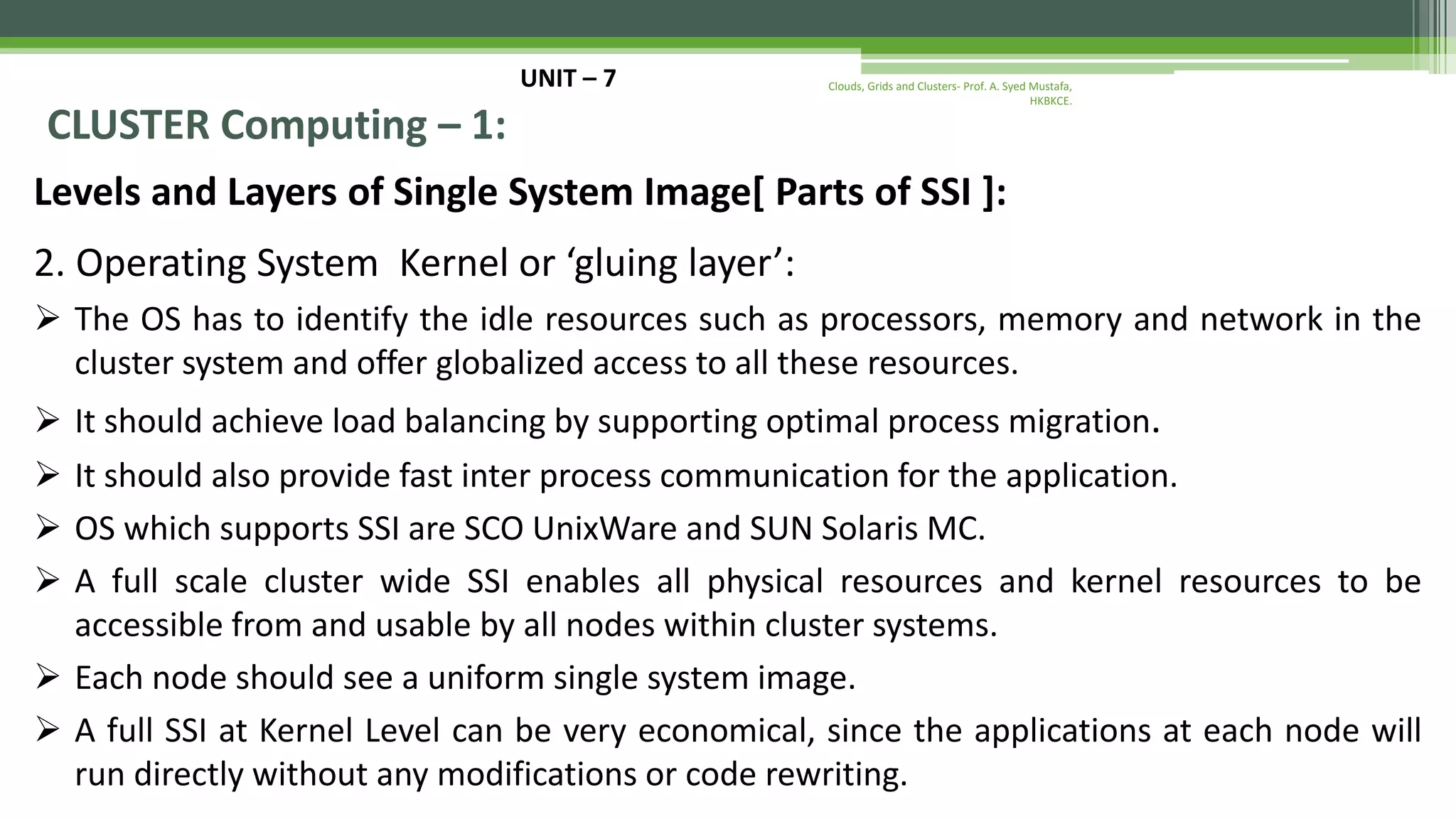 UNIT – 7 CLUSTER Computing – 1: Levels and Layers of Single System Image[ Parts of SSI ]: 2. Operating System Kernel or ‘gluing layer’:  The OS has to identify the idle resources such as processors, memory and network in the cluster system and offer globalized access to all these resources.  It should achieve load balancing by supporting optimal process migration.  It should also provide fast inter process communication for the application.  OS which supports SSI are SCO UnixWare and SUN Solaris MC.  A full scale cluster wide SSI enables all physical resources and kernel resources to be accessible from and usable by all nodes within cluster systems.  Each node should see a uniform single system image.  A full SSI at Kernel Level can be very economical, since the applications at each node will run directly without any modifications or code rewriting. Clouds, Grids and Clusters- Prof. A. Syed Mustafa, HKBKCE. 