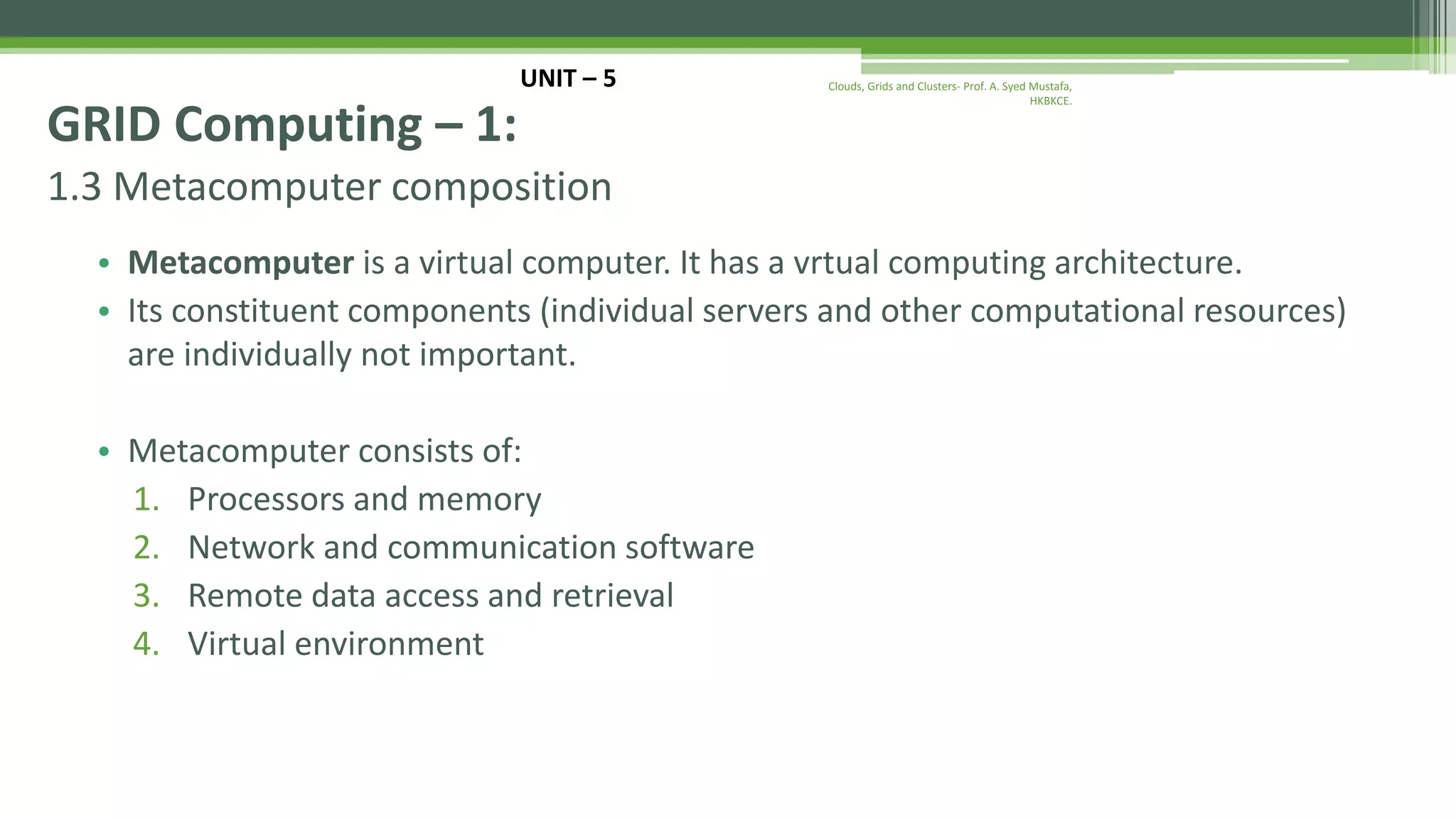 1.3 Metacomputer composition • Metacomputer is a virtual computer. It has a vrtual computing architecture. • Its constituent components (individual servers and other computational resources) are individually not important. • Metacomputer consists of: 1. Processors and memory 2. Network and communication software 3. Remote data access and retrieval 4. Virtual environment UNIT – 5 GRID Computing – 1: Clouds, Grids and Clusters- Prof. A. Syed Mustafa, HKBKCE. 