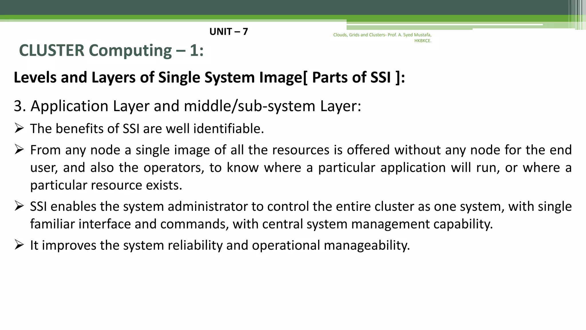 UNIT – 7 CLUSTER Computing – 1: Levels and Layers of Single System Image[ Parts of SSI ]: 3. Application Layer and middle/sub-system Layer:  The benefits of SSI are well identifiable.  From any node a single image of all the resources is offered without any node for the end user, and also the operators, to know where a particular application will run, or where a particular resource exists.  SSI enables the system administrator to control the entire cluster as one system, with single familiar interface and commands, with central system management capability.  It improves the system reliability and operational manageability. Clouds, Grids and Clusters- Prof. A. Syed Mustafa, HKBKCE. 