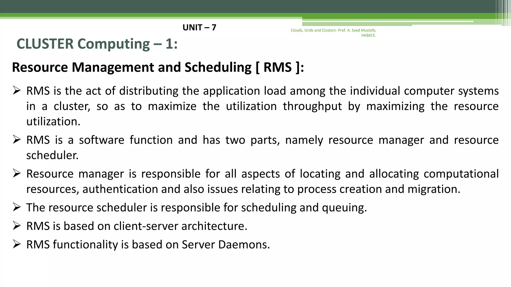 UNIT – 7 CLUSTER Computing – 1: Resource Management and Scheduling [ RMS ]:  RMS is the act of distributing the application load among the individual computer systems in a cluster, so as to maximize the utilization throughput by maximizing the resource utilization.  RMS is a software function and has two parts, namely resource manager and resource scheduler.  Resource manager is responsible for all aspects of locating and allocating computational resources, authentication and also issues relating to process creation and migration.  The resource scheduler is responsible for scheduling and queuing.  RMS is based on client-server architecture.  RMS functionality is based on Server Daemons. Clouds, Grids and Clusters- Prof. A. Syed Mustafa, HKBKCE. 
