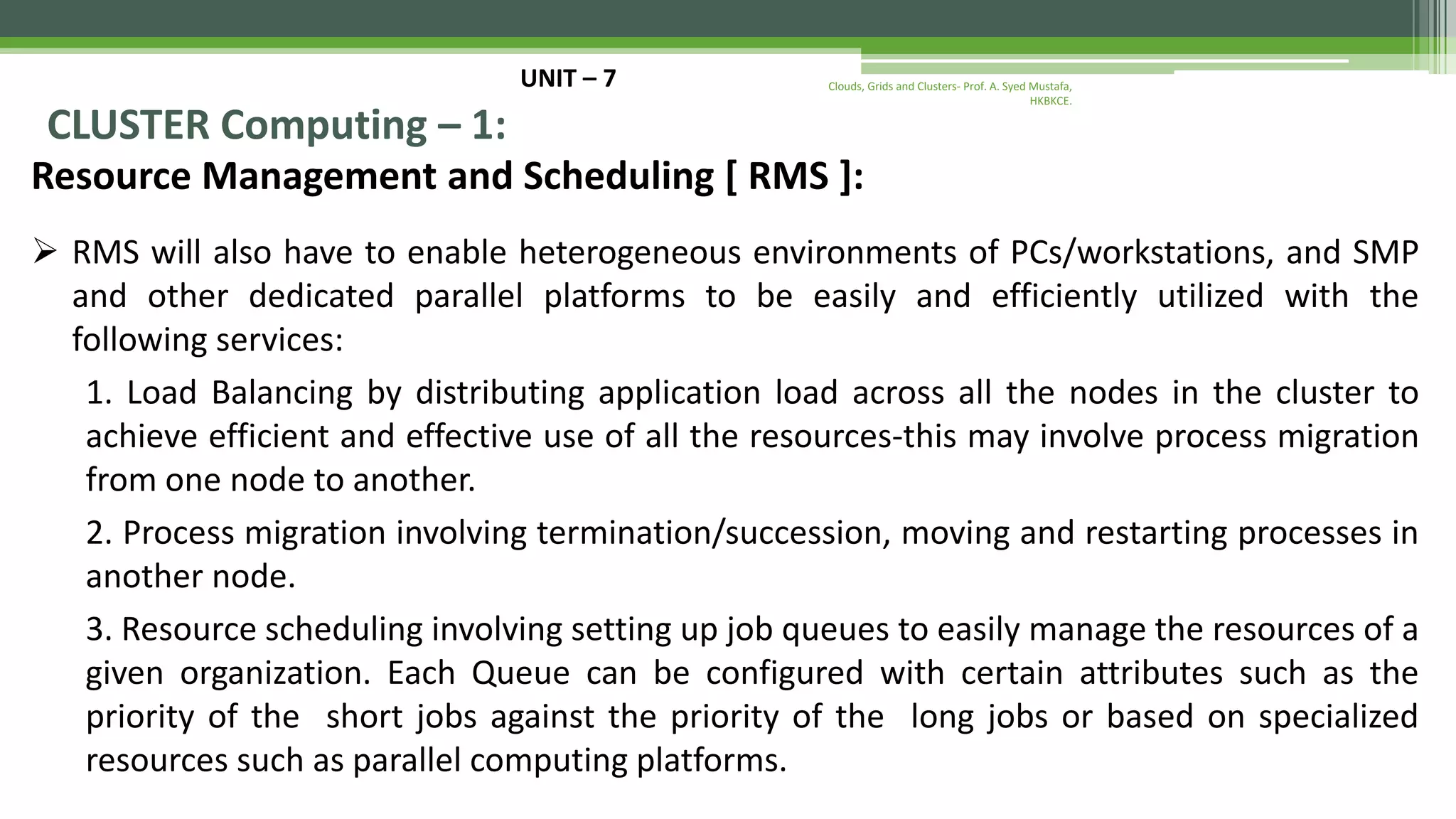 UNIT – 7 CLUSTER Computing – 1: Resource Management and Scheduling [ RMS ]:  RMS will also have to enable heterogeneous environments of PCs/workstations, and SMP and other dedicated parallel platforms to be easily and efficiently utilized with the following services: 1. Load Balancing by distributing application load across all the nodes in the cluster to achieve efficient and effective use of all the resources-this may involve process migration from one node to another. 2. Process migration involving termination/succession, moving and restarting processes in another node. 3. Resource scheduling involving setting up job queues to easily manage the resources of a given organization. Each Queue can be configured with certain attributes such as the priority of the short jobs against the priority of the long jobs or based on specialized resources such as parallel computing platforms. Clouds, Grids and Clusters- Prof. A. Syed Mustafa, HKBKCE. 