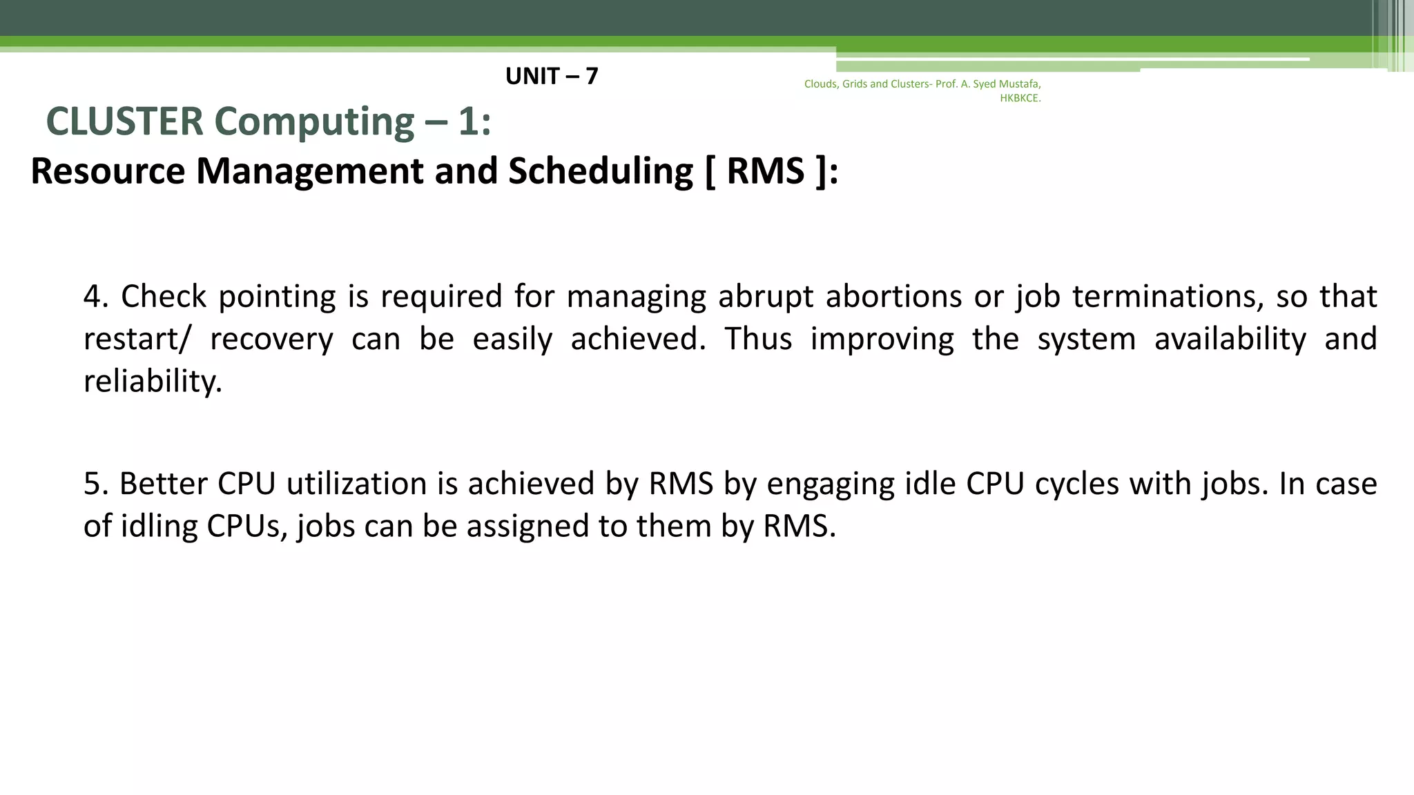 UNIT – 7 CLUSTER Computing – 1: Resource Management and Scheduling [ RMS ]: 4. Check pointing is required for managing abrupt abortions or job terminations, so that restart/ recovery can be easily achieved. Thus improving the system availability and reliability. 5. Better CPU utilization is achieved by RMS by engaging idle CPU cycles with jobs. In case of idling CPUs, jobs can be assigned to them by RMS. Clouds, Grids and Clusters- Prof. A. Syed Mustafa, HKBKCE. 