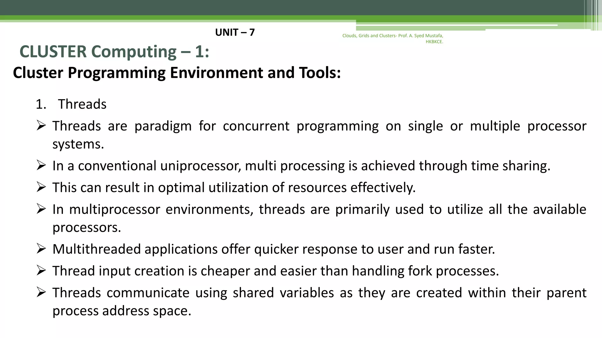 UNIT – 7 CLUSTER Computing – 1: Cluster Programming Environment and Tools: 1. Threads  Threads are paradigm for concurrent programming on single or multiple processor systems.  In a conventional uniprocessor, multi processing is achieved through time sharing.  This can result in optimal utilization of resources effectively.  In multiprocessor environments, threads are primarily used to utilize all the available processors.  Multithreaded applications offer quicker response to user and run faster.  Thread input creation is cheaper and easier than handling fork processes.  Threads communicate using shared variables as they are created within their parent process address space. Clouds, Grids and Clusters- Prof. A. Syed Mustafa, HKBKCE. 