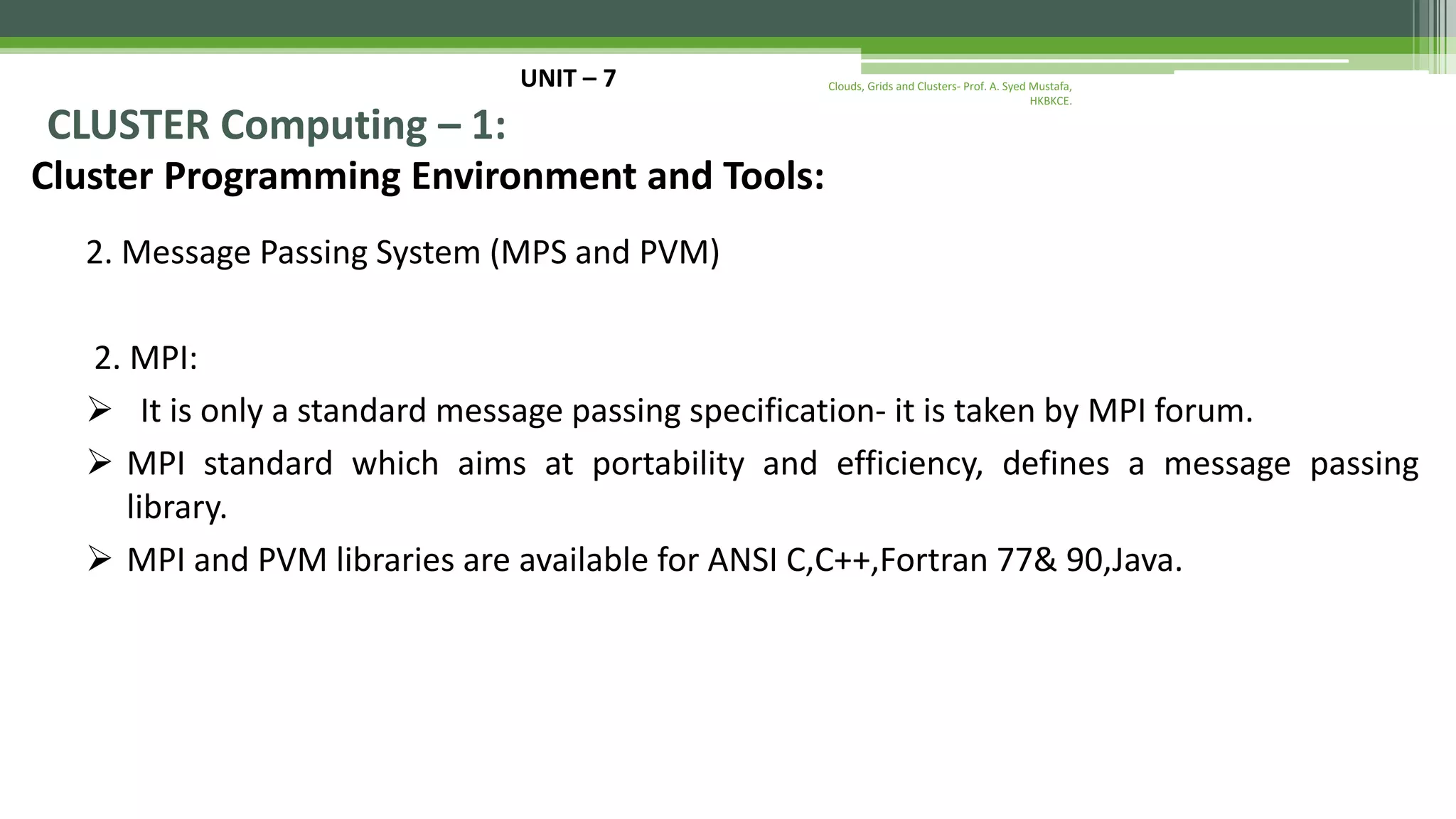 UNIT – 7 CLUSTER Computing – 1: Cluster Programming Environment and Tools: 2. Message Passing System (MPS and PVM) 2. MPI:  It is only a standard message passing specification- it is taken by MPI forum.  MPI standard which aims at portability and efficiency, defines a message passing library.  MPI and PVM libraries are available for ANSI C,C++,Fortran 77& 90,Java. Clouds, Grids and Clusters- Prof. A. Syed Mustafa, HKBKCE. 