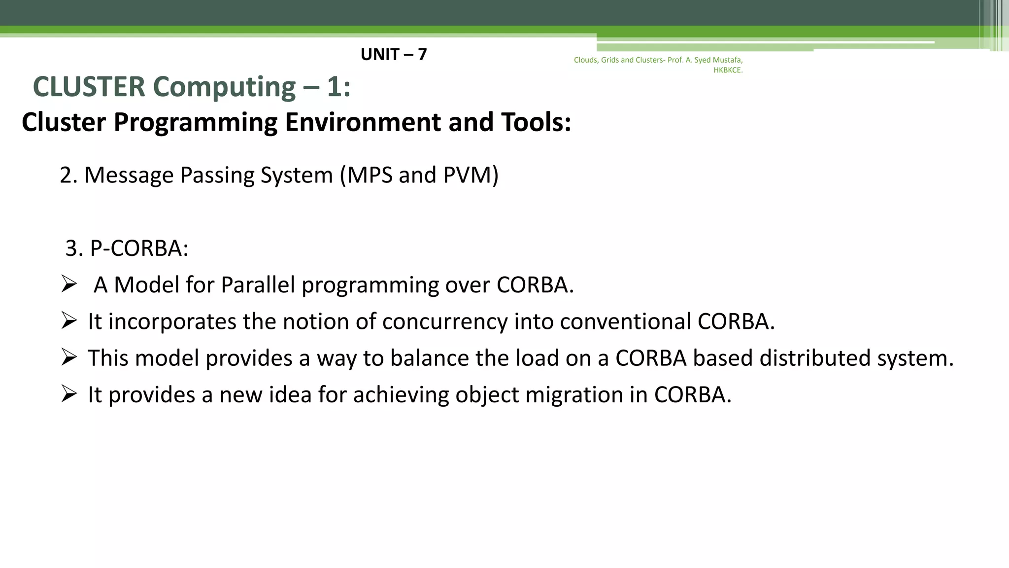 UNIT – 7 CLUSTER Computing – 1: Cluster Programming Environment and Tools: 2. Message Passing System (MPS and PVM) 3. P-CORBA:  A Model for Parallel programming over CORBA.  It incorporates the notion of concurrency into conventional CORBA.  This model provides a way to balance the load on a CORBA based distributed system.  It provides a new idea for achieving object migration in CORBA. Clouds, Grids and Clusters- Prof. A. Syed Mustafa, HKBKCE. 