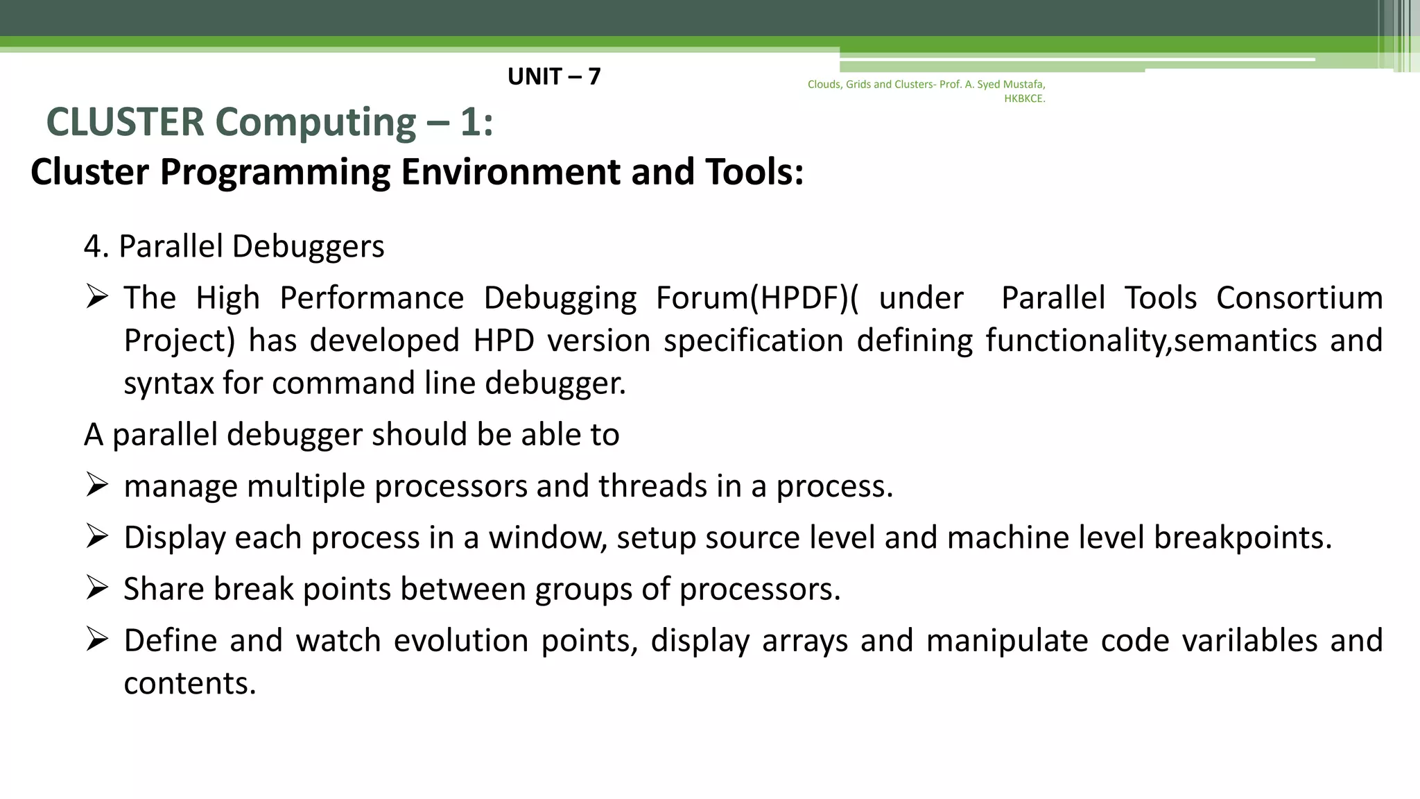 UNIT – 7 CLUSTER Computing – 1: Cluster Programming Environment and Tools: 4. Parallel Debuggers  The High Performance Debugging Forum(HPDF)( under Parallel Tools Consortium Project) has developed HPD version specification defining functionality,semantics and syntax for command line debugger. A parallel debugger should be able to  manage multiple processors and threads in a process.  Display each process in a window, setup source level and machine level breakpoints.  Share break points between groups of processors.  Define and watch evolution points, display arrays and manipulate code varilables and contents. Clouds, Grids and Clusters- Prof. A. Syed Mustafa, HKBKCE. 