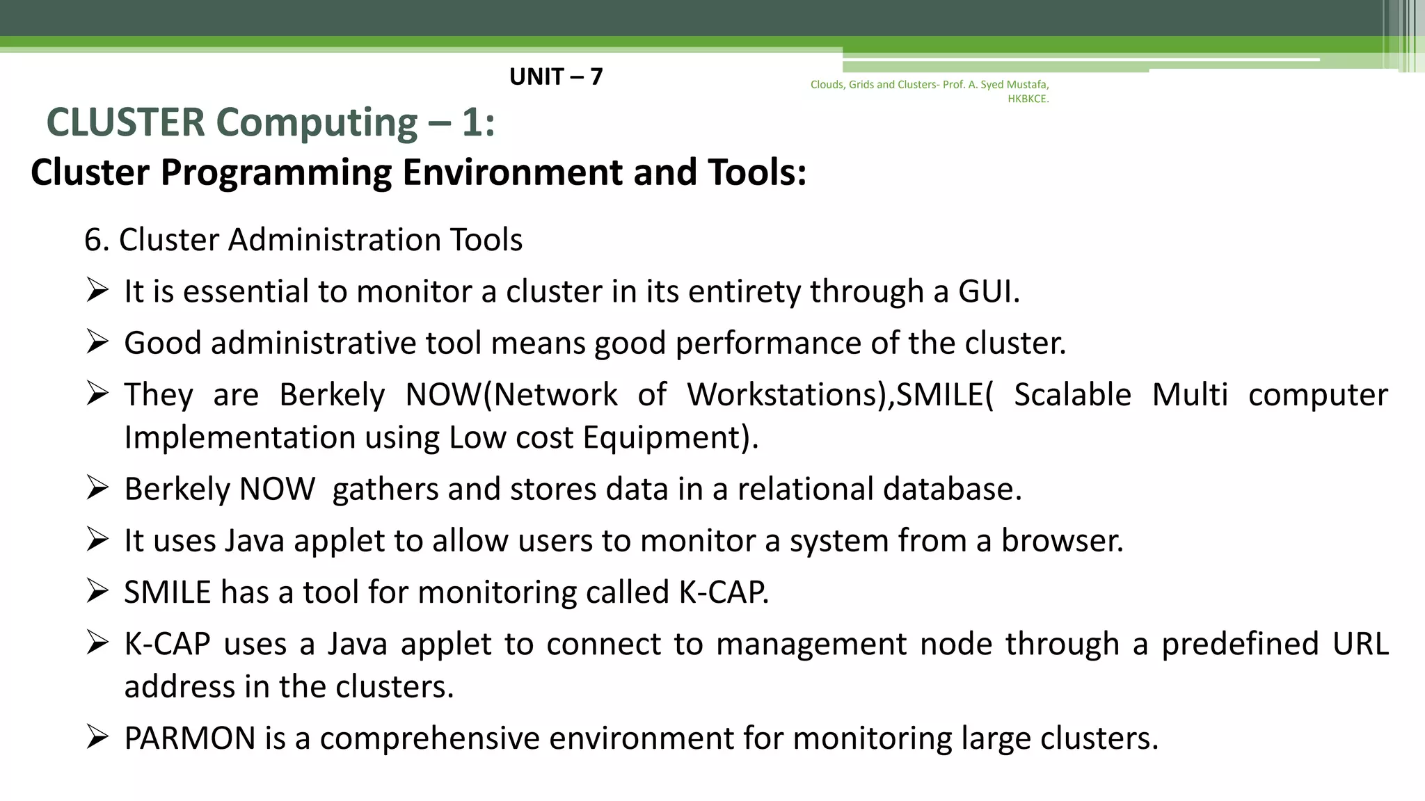 UNIT – 7 CLUSTER Computing – 1: Cluster Programming Environment and Tools: 6. Cluster Administration Tools  It is essential to monitor a cluster in its entirety through a GUI.  Good administrative tool means good performance of the cluster.  They are Berkely NOW(Network of Workstations),SMILE( Scalable Multi computer Implementation using Low cost Equipment).  Berkely NOW gathers and stores data in a relational database.  It uses Java applet to allow users to monitor a system from a browser.  SMILE has a tool for monitoring called K-CAP.  K-CAP uses a Java applet to connect to management node through a predefined URL address in the clusters.  PARMON is a comprehensive environment for monitoring large clusters. Clouds, Grids and Clusters- Prof. A. Syed Mustafa, HKBKCE. 
