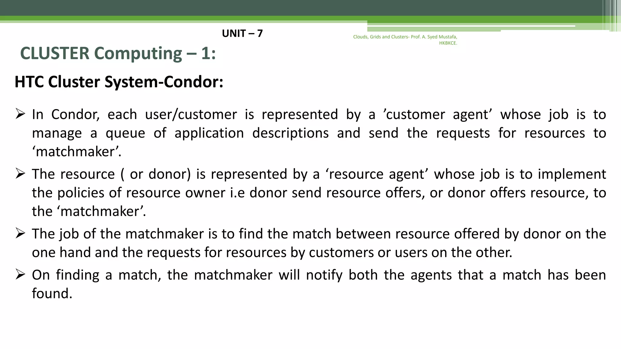 UNIT – 7 CLUSTER Computing – 1: HTC Cluster System-Condor:  In Condor, each user/customer is represented by a ’customer agent’ whose job is to manage a queue of application descriptions and send the requests for resources to ‘matchmaker’.  The resource ( or donor) is represented by a ‘resource agent’ whose job is to implement the policies of resource owner i.e donor send resource offers, or donor offers resource, to the ‘matchmaker’.  The job of the matchmaker is to find the match between resource offered by donor on the one hand and the requests for resources by customers or users on the other.  On finding a match, the matchmaker will notify both the agents that a match has been found. Clouds, Grids and Clusters- Prof. A. Syed Mustafa, HKBKCE. 