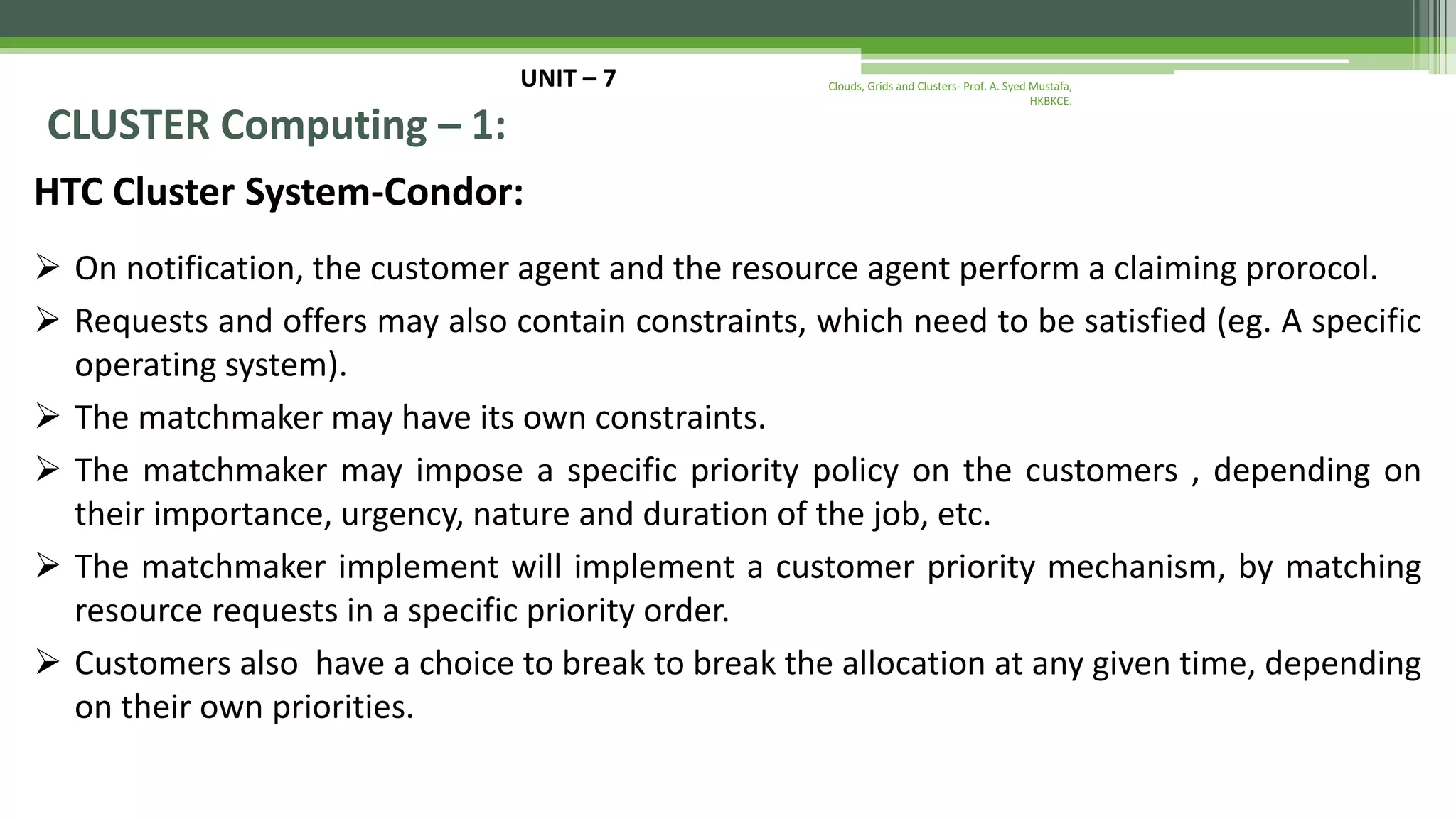 UNIT – 7 CLUSTER Computing – 1: HTC Cluster System-Condor:  On notification, the customer agent and the resource agent perform a claiming prorocol.  Requests and offers may also contain constraints, which need to be satisfied (eg. A specific operating system).  The matchmaker may have its own constraints.  The matchmaker may impose a specific priority policy on the customers , depending on their importance, urgency, nature and duration of the job, etc.  The matchmaker implement will implement a customer priority mechanism, by matching resource requests in a specific priority order.  Customers also have a choice to break to break the allocation at any given time, depending on their own priorities. Clouds, Grids and Clusters- Prof. A. Syed Mustafa, HKBKCE. 