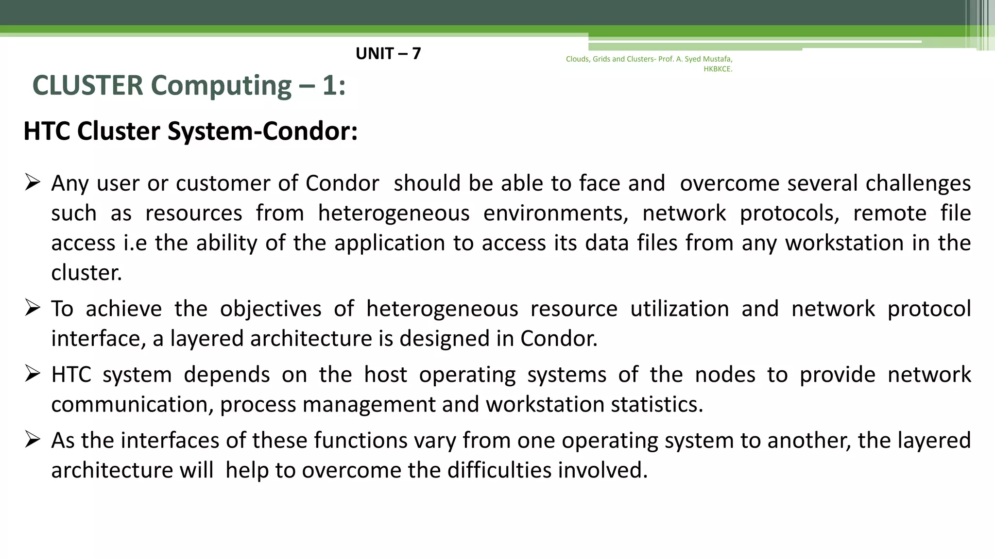 UNIT – 7 CLUSTER Computing – 1: HTC Cluster System-Condor:  Any user or customer of Condor should be able to face and overcome several challenges such as resources from heterogeneous environments, network protocols, remote file access i.e the ability of the application to access its data files from any workstation in the cluster.  To achieve the objectives of heterogeneous resource utilization and network protocol interface, a layered architecture is designed in Condor.  HTC system depends on the host operating systems of the nodes to provide network communication, process management and workstation statistics.  As the interfaces of these functions vary from one operating system to another, the layered architecture will help to overcome the difficulties involved. Clouds, Grids and Clusters- Prof. A. Syed Mustafa, HKBKCE. 
