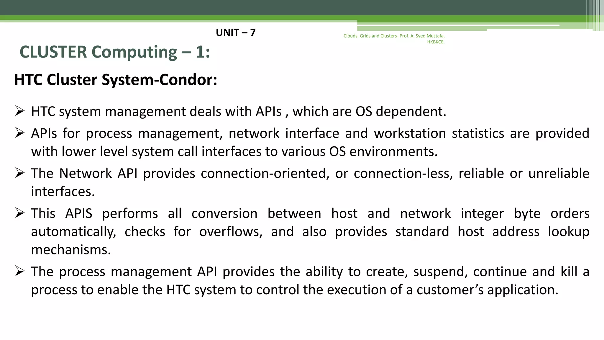 UNIT – 7 CLUSTER Computing – 1: HTC Cluster System-Condor:  HTC system management deals with APIs , which are OS dependent.  APIs for process management, network interface and workstation statistics are provided with lower level system call interfaces to various OS environments.  The Network API provides connection-oriented, or connection-less, reliable or unreliable interfaces.  This APIS performs all conversion between host and network integer byte orders automatically, checks for overflows, and also provides standard host address lookup mechanisms.  The process management API provides the ability to create, suspend, continue and kill a process to enable the HTC system to control the execution of a customer’s application. Clouds, Grids and Clusters- Prof. A. Syed Mustafa, HKBKCE. 