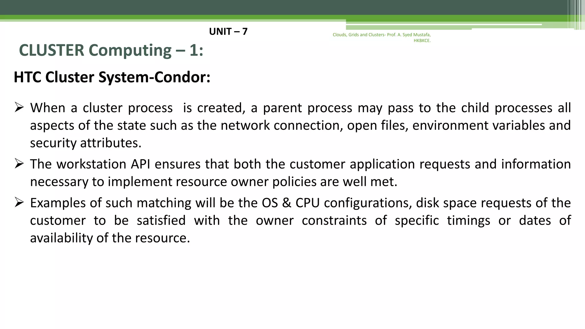 UNIT – 7 CLUSTER Computing – 1: HTC Cluster System-Condor:  When a cluster process is created, a parent process may pass to the child processes all aspects of the state such as the network connection, open files, environment variables and security attributes.  The workstation API ensures that both the customer application requests and information necessary to implement resource owner policies are well met.  Examples of such matching will be the OS & CPU configurations, disk space requests of the customer to be satisfied with the owner constraints of specific timings or dates of availability of the resource. Clouds, Grids and Clusters- Prof. A. Syed Mustafa, HKBKCE. 
