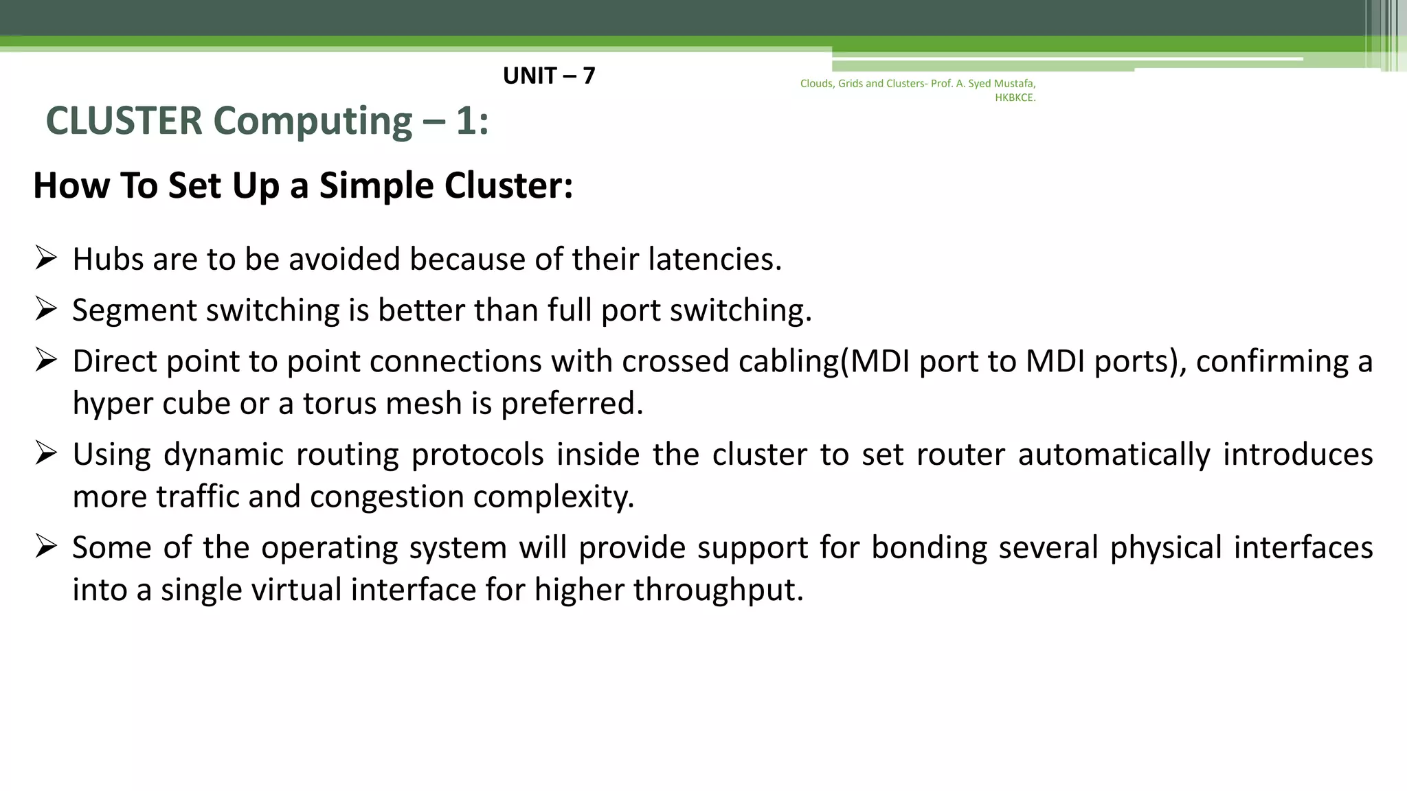 UNIT – 7 CLUSTER Computing – 1: How To Set Up a Simple Cluster:  Hubs are to be avoided because of their latencies.  Segment switching is better than full port switching.  Direct point to point connections with crossed cabling(MDI port to MDI ports), confirming a hyper cube or a torus mesh is preferred.  Using dynamic routing protocols inside the cluster to set router automatically introduces more traffic and congestion complexity.  Some of the operating system will provide support for bonding several physical interfaces into a single virtual interface for higher throughput. Clouds, Grids and Clusters- Prof. A. Syed Mustafa, HKBKCE. 