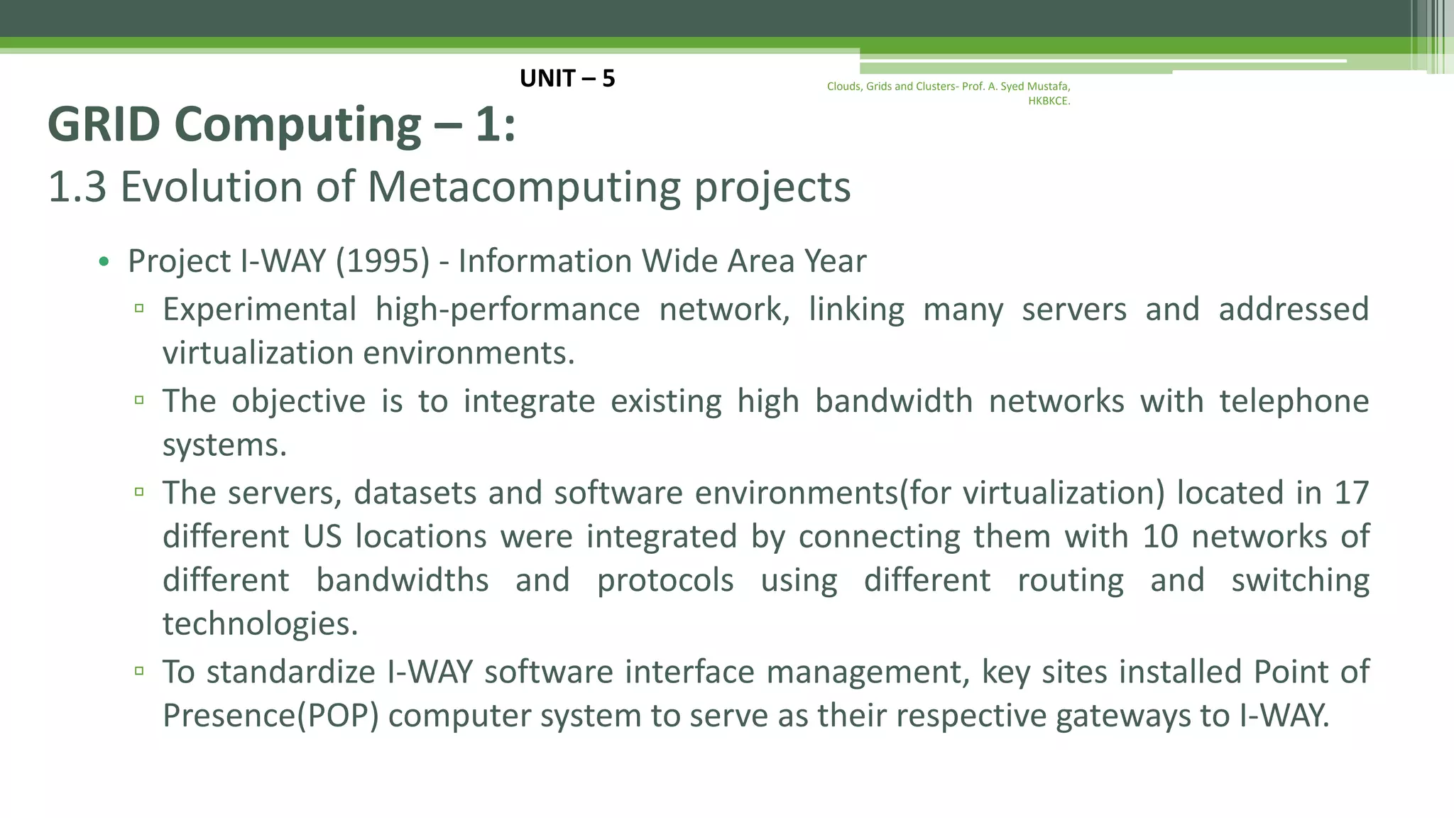 1.3 Evolution of Metacomputing projects • Project I-WAY (1995) - Information Wide Area Year ▫ Experimental high-performance network, linking many servers and addressed virtualization environments. ▫ The objective is to integrate existing high bandwidth networks with telephone systems. ▫ The servers, datasets and software environments(for virtualization) located in 17 different US locations were integrated by connecting them with 10 networks of different bandwidths and protocols using different routing and switching technologies. ▫ To standardize I-WAY software interface management, key sites installed Point of Presence(POP) computer system to serve as their respective gateways to I-WAY. UNIT – 5 GRID Computing – 1: Clouds, Grids and Clusters- Prof. A. Syed Mustafa, HKBKCE. 