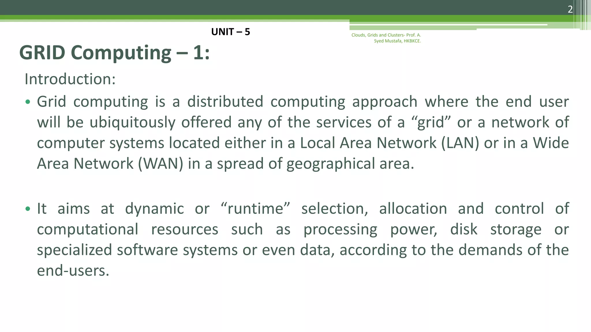 Introduction: • Grid computing is a distributed computing approach where the end user will be ubiquitously offered any of the services of a “grid” or a network of computer systems located either in a Local Area Network (LAN) or in a Wide Area Network (WAN) in a spread of geographical area. • It aims at dynamic or “runtime” selection, allocation and control of computational resources such as processing power, disk storage or specialized software systems or even data, according to the demands of the end-users. GRID Computing – 1: 2 Clouds, Grids and Clusters- Prof. A. Syed Mustafa, HKBKCE. UNIT – 5 
