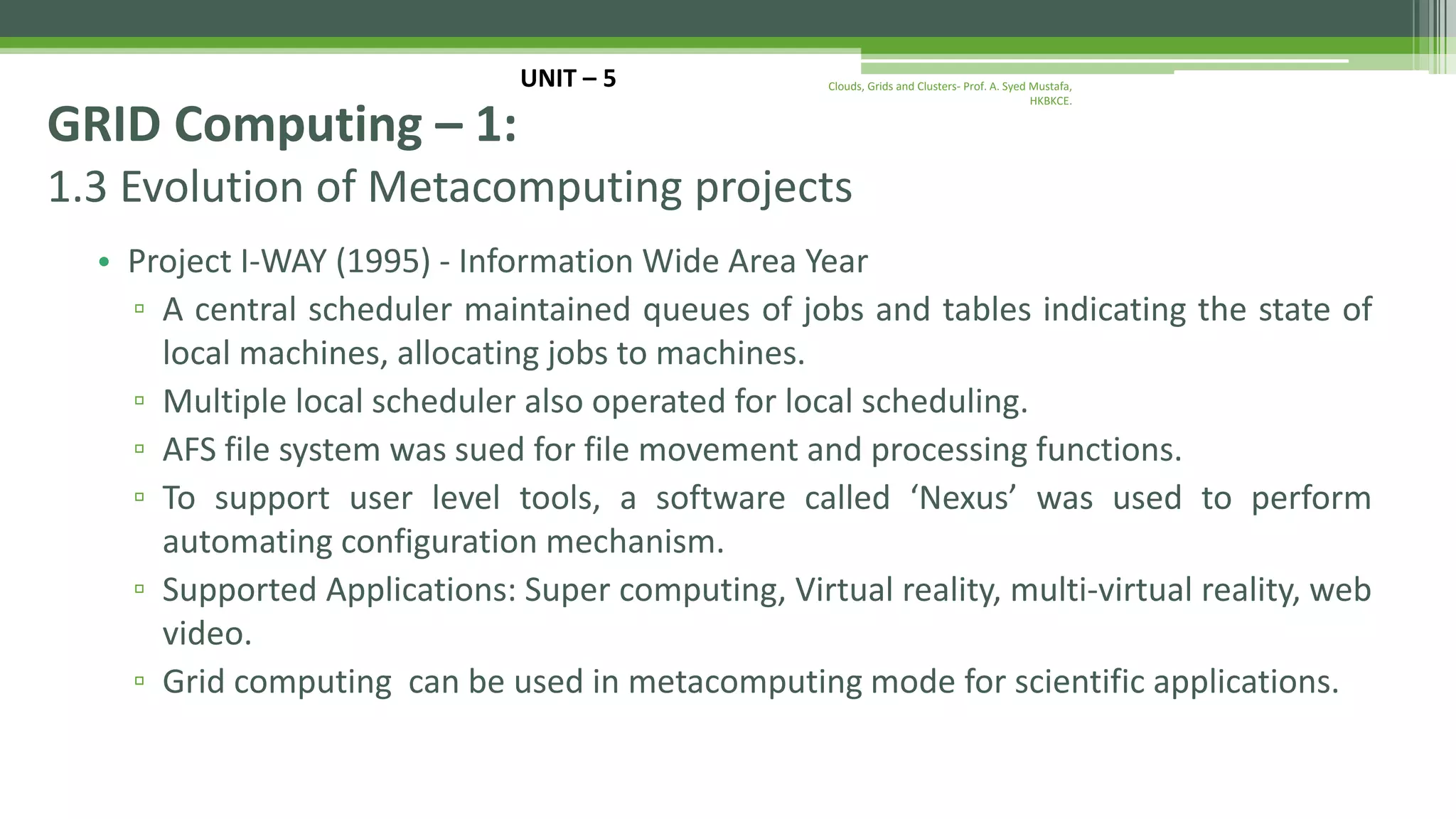1.3 Evolution of Metacomputing projects • Project I-WAY (1995) - Information Wide Area Year ▫ A central scheduler maintained queues of jobs and tables indicating the state of local machines, allocating jobs to machines. ▫ Multiple local scheduler also operated for local scheduling. ▫ AFS file system was sued for file movement and processing functions. ▫ To support user level tools, a software called ‘Nexus’ was used to perform automating configuration mechanism. ▫ Supported Applications: Super computing, Virtual reality, multi-virtual reality, web video. ▫ Grid computing can be used in metacomputing mode for scientific applications. UNIT – 5 GRID Computing – 1: Clouds, Grids and Clusters- Prof. A. Syed Mustafa, HKBKCE. 