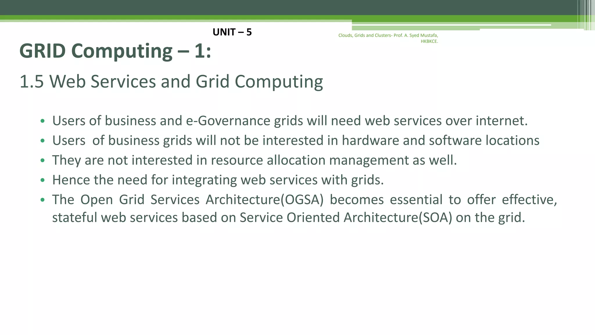 1.5 Web Services and Grid Computing • Users of business and e-Governance grids will need web services over internet. • Users of business grids will not be interested in hardware and software locations • They are not interested in resource allocation management as well. • Hence the need for integrating web services with grids. • The Open Grid Services Architecture(OGSA) becomes essential to offer effective, stateful web services based on Service Oriented Architecture(SOA) on the grid. UNIT – 5 GRID Computing – 1: Clouds, Grids and Clusters- Prof. A. Syed Mustafa, HKBKCE. 