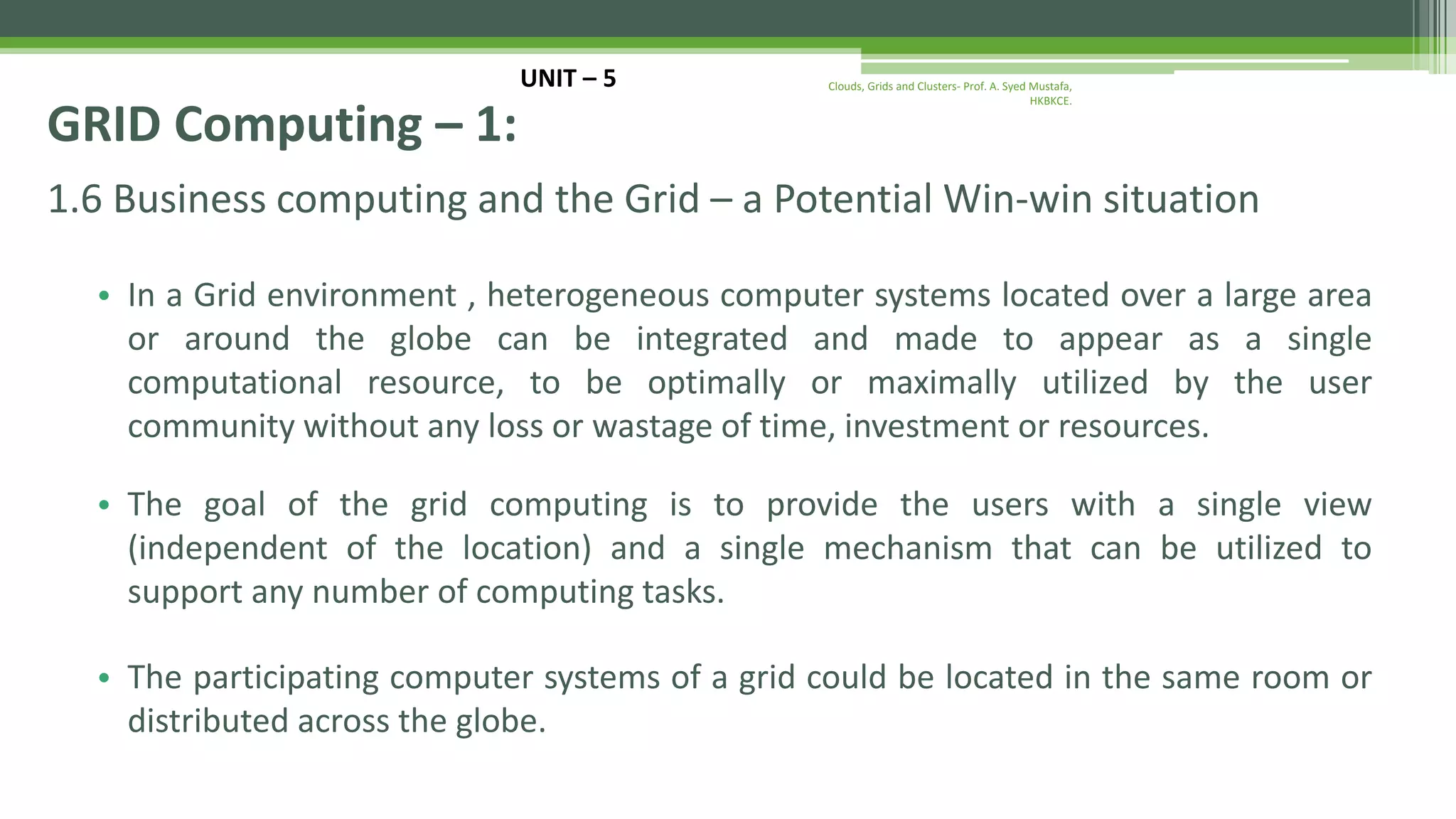 1.6 Business computing and the Grid – a Potential Win-win situation • In a Grid environment , heterogeneous computer systems located over a large area or around the globe can be integrated and made to appear as a single computational resource, to be optimally or maximally utilized by the user community without any loss or wastage of time, investment or resources. • The goal of the grid computing is to provide the users with a single view (independent of the location) and a single mechanism that can be utilized to support any number of computing tasks. • The participating computer systems of a grid could be located in the same room or distributed across the globe. UNIT – 5 GRID Computing – 1: Clouds, Grids and Clusters- Prof. A. Syed Mustafa, HKBKCE. 