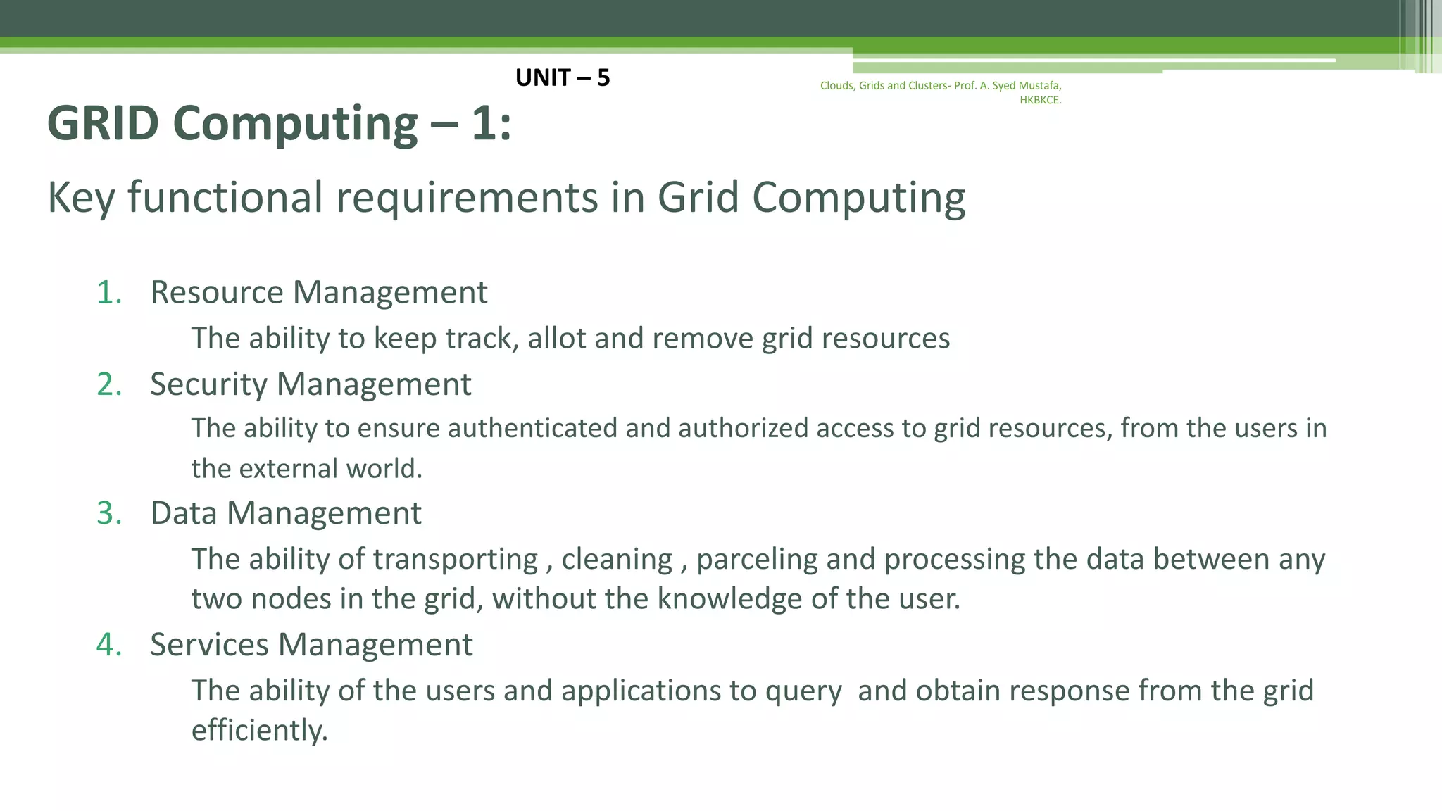 Key functional requirements in Grid Computing 1. Resource Management The ability to keep track, allot and remove grid resources 2. Security Management The ability to ensure authenticated and authorized access to grid resources, from the users in the external world. 3. Data Management The ability of transporting , cleaning , parceling and processing the data between any two nodes in the grid, without the knowledge of the user. 4. Services Management The ability of the users and applications to query and obtain response from the grid efficiently. UNIT – 5 GRID Computing – 1: Clouds, Grids and Clusters- Prof. A. Syed Mustafa, HKBKCE. 