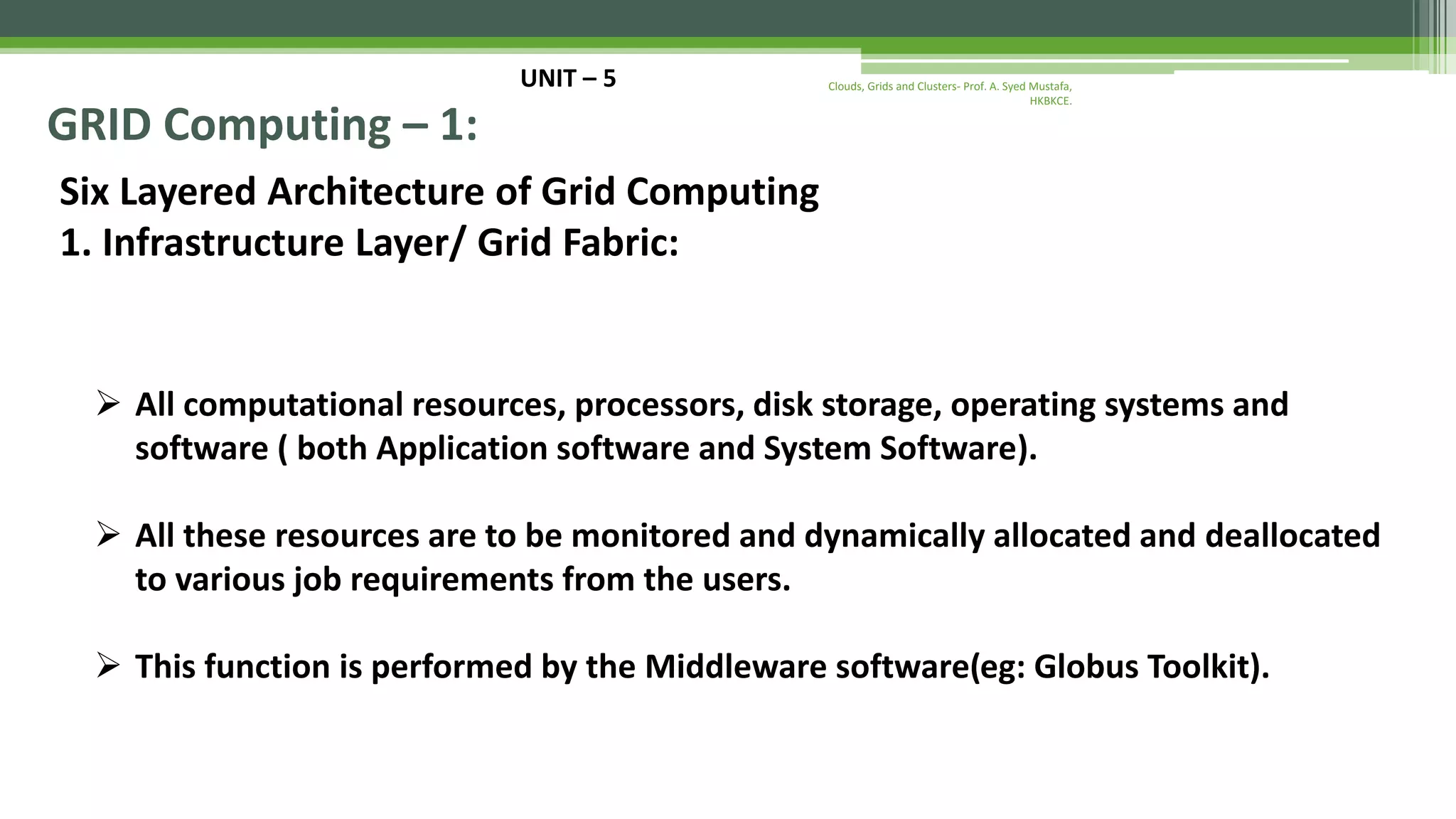 UNIT – 5 GRID Computing – 1: Six Layered Architecture of Grid Computing 1. Infrastructure Layer/ Grid Fabric:  All computational resources, processors, disk storage, operating systems and software ( both Application software and System Software).  All these resources are to be monitored and dynamically allocated and deallocated to various job requirements from the users.  This function is performed by the Middleware software(eg: Globus Toolkit). Clouds, Grids and Clusters- Prof. A. Syed Mustafa, HKBKCE. 