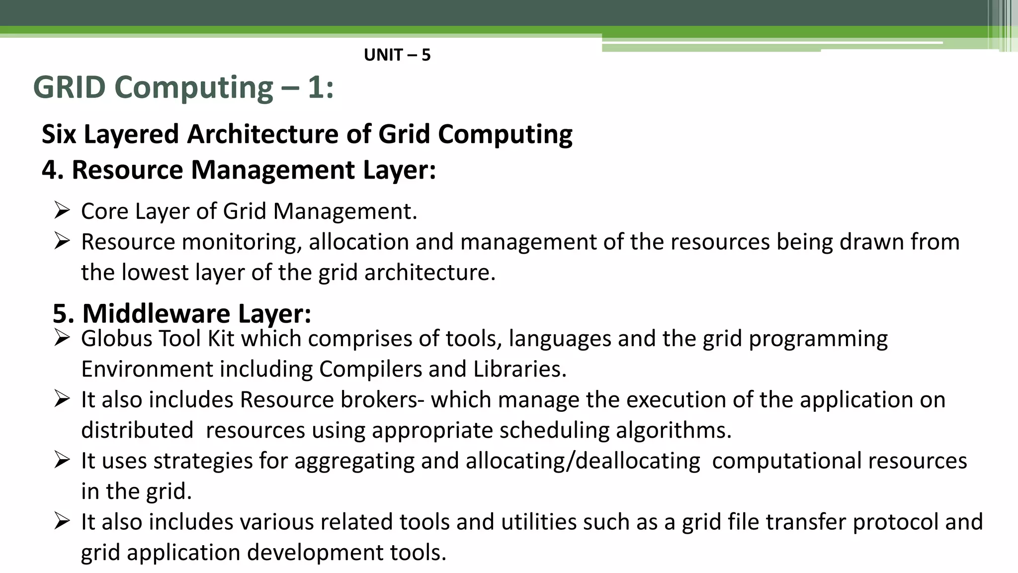 UNIT – 5 GRID Computing – 1: Six Layered Architecture of Grid Computing 4. Resource Management Layer:  Core Layer of Grid Management.  Resource monitoring, allocation and management of the resources being drawn from the lowest layer of the grid architecture. 5. Middleware Layer:  Globus Tool Kit which comprises of tools, languages and the grid programming Environment including Compilers and Libraries.  It also includes Resource brokers- which manage the execution of the application on distributed resources using appropriate scheduling algorithms.  It uses strategies for aggregating and allocating/deallocating computational resources in the grid.  It also includes various related tools and utilities such as a grid file transfer protocol and grid application development tools. 
