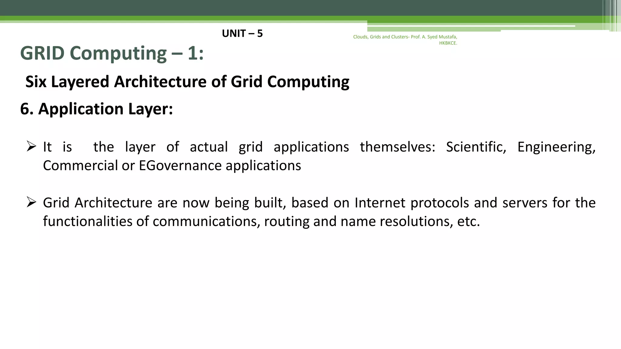 UNIT – 5 GRID Computing – 1: Six Layered Architecture of Grid Computing 6. Application Layer:  It is the layer of actual grid applications themselves: Scientific, Engineering, Commercial or EGovernance applications  Grid Architecture are now being built, based on Internet protocols and servers for the functionalities of communications, routing and name resolutions, etc. Clouds, Grids and Clusters- Prof. A. Syed Mustafa, HKBKCE. 
