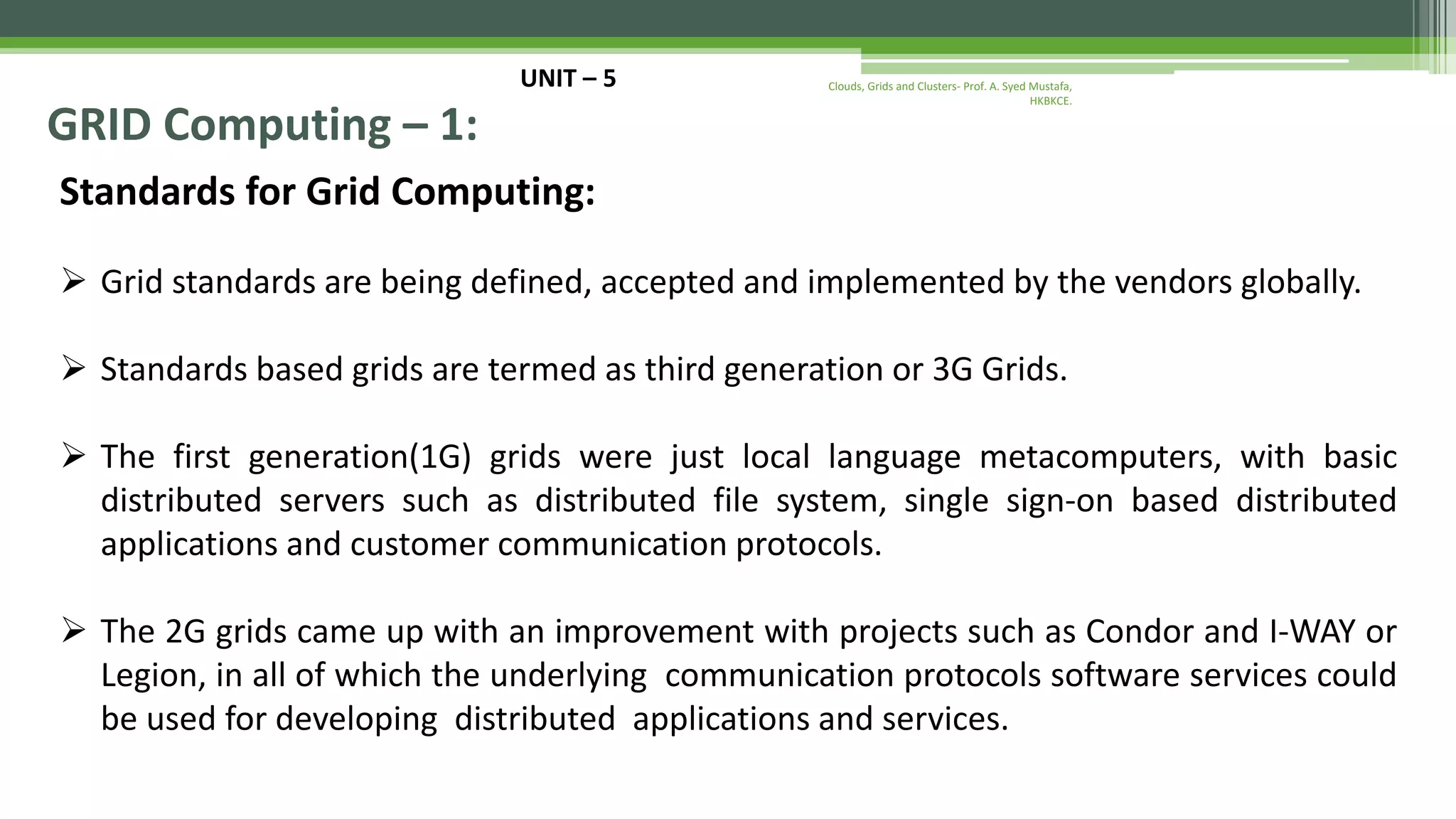 UNIT – 5 GRID Computing – 1: Standards for Grid Computing:  Grid standards are being defined, accepted and implemented by the vendors globally.  Standards based grids are termed as third generation or 3G Grids.  The first generation(1G) grids were just local language metacomputers, with basic distributed servers such as distributed file system, single sign-on based distributed applications and customer communication protocols.  The 2G grids came up with an improvement with projects such as Condor and I-WAY or Legion, in all of which the underlying communication protocols software services could be used for developing distributed applications and services. Clouds, Grids and Clusters- Prof. A. Syed Mustafa, HKBKCE. 