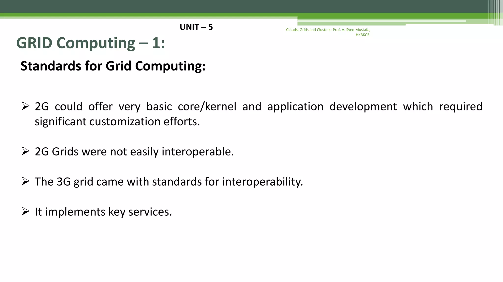 UNIT – 5 GRID Computing – 1: Standards for Grid Computing:  2G could offer very basic core/kernel and application development which required significant customization efforts.  2G Grids were not easily interoperable.  The 3G grid came with standards for interoperability.  It implements key services. Clouds, Grids and Clusters- Prof. A. Syed Mustafa, HKBKCE. 