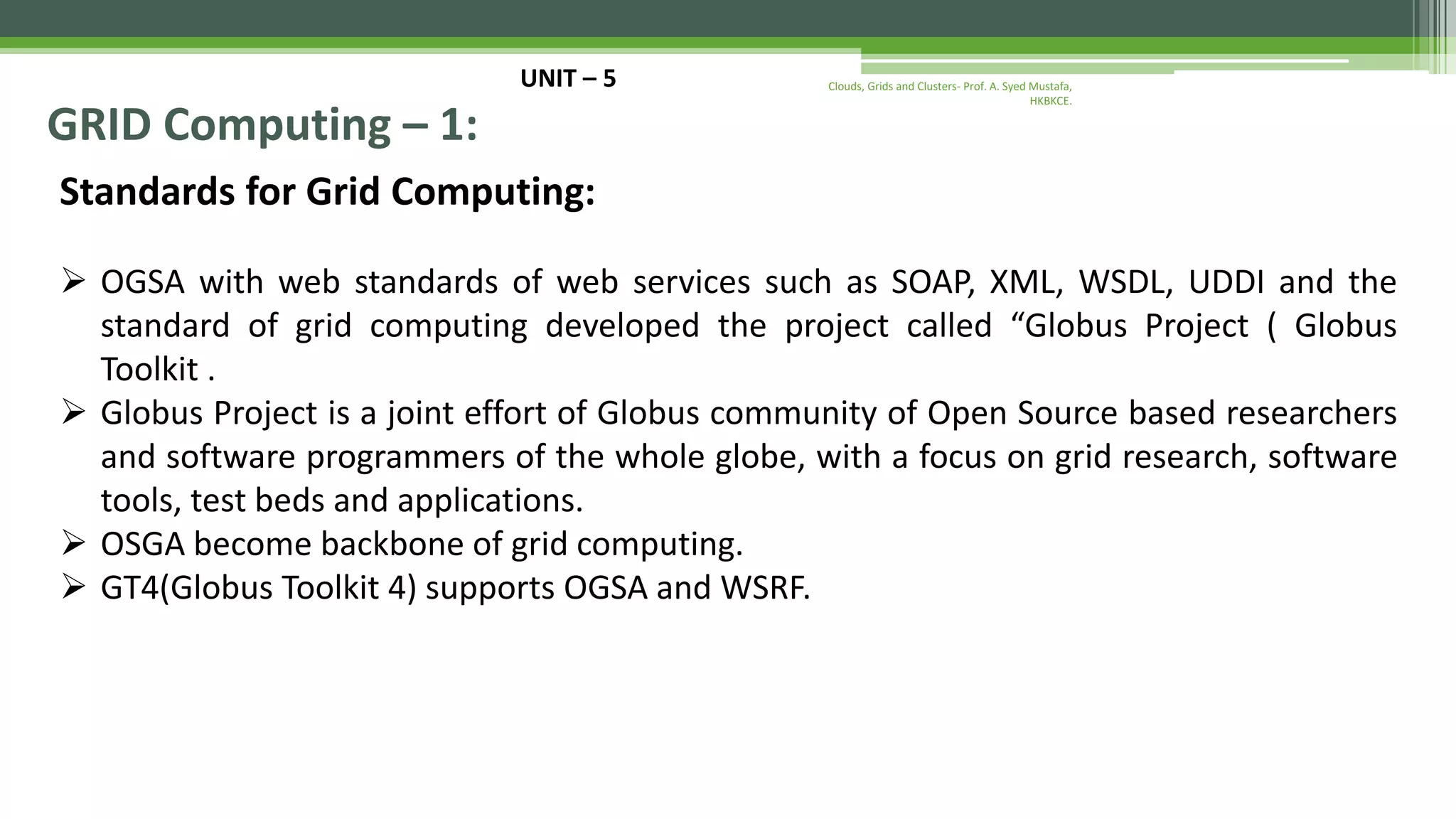 UNIT – 5 GRID Computing – 1: Standards for Grid Computing:  OGSA with web standards of web services such as SOAP, XML, WSDL, UDDI and the standard of grid computing developed the project called “Globus Project ( Globus Toolkit .  Globus Project is a joint effort of Globus community of Open Source based researchers and software programmers of the whole globe, with a focus on grid research, software tools, test beds and applications.  OSGA become backbone of grid computing.  GT4(Globus Toolkit 4) supports OGSA and WSRF. Clouds, Grids and Clusters- Prof. A. Syed Mustafa, HKBKCE. 